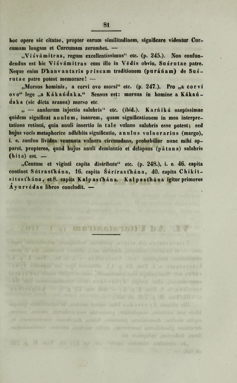 hoc opere sic citatae, propter carum similitudinem, significare videntur Cur¬ cumam longam et Curcumam zerumbet. — „V i sva mitras, regum excellentissimus41 ctc. (p. 245.). Non confun¬ dendus est hic ViAvAmitras cum illo in Vddis obvio, Susrutae patre. Neque enim D'hanv antaris priscam traditionem (pnrariam) de Sus¬ rutae patre potest memorare! — „Morsus hominis, a corvi ovo morsi44 etc. (p. 247.). Pro ,,a corvi ovo“ lege „a KAkaridaka.44 Sensus est: morsus in homine a KAkari- daka (sic dicta aranea) morso etc. „ — anulorum injectio salubris14 ctc. (ibid.). KarriikA saepissimae quidem significat anulum, inaurem, quam significationem in mea interpre¬ tatione retinui, quia anuli insertio in tale vulnus salubris esse potest; sed hujus vocis metaphorice adhibita significatio, anulus vulnerarius (margo), i. e. anulus lividus venenata vulnera circumdans, probabilior nunc mihi ap¬ paret, propterea, quod hujus anuli deminutio et delapsus (p At an a) salubris (h i t a) est. — „Centum et viginti capita distribute44 etc. (p. 248.), i. e. 46. capita continet SAtrasfhana, 16. capita Sariras t'h An a, 40. capita Chikit- sitast’hana, et 8. capita Kalp ast'hana. Kalpast'hana igitur primores Ayurvcdae libros concludit. —
