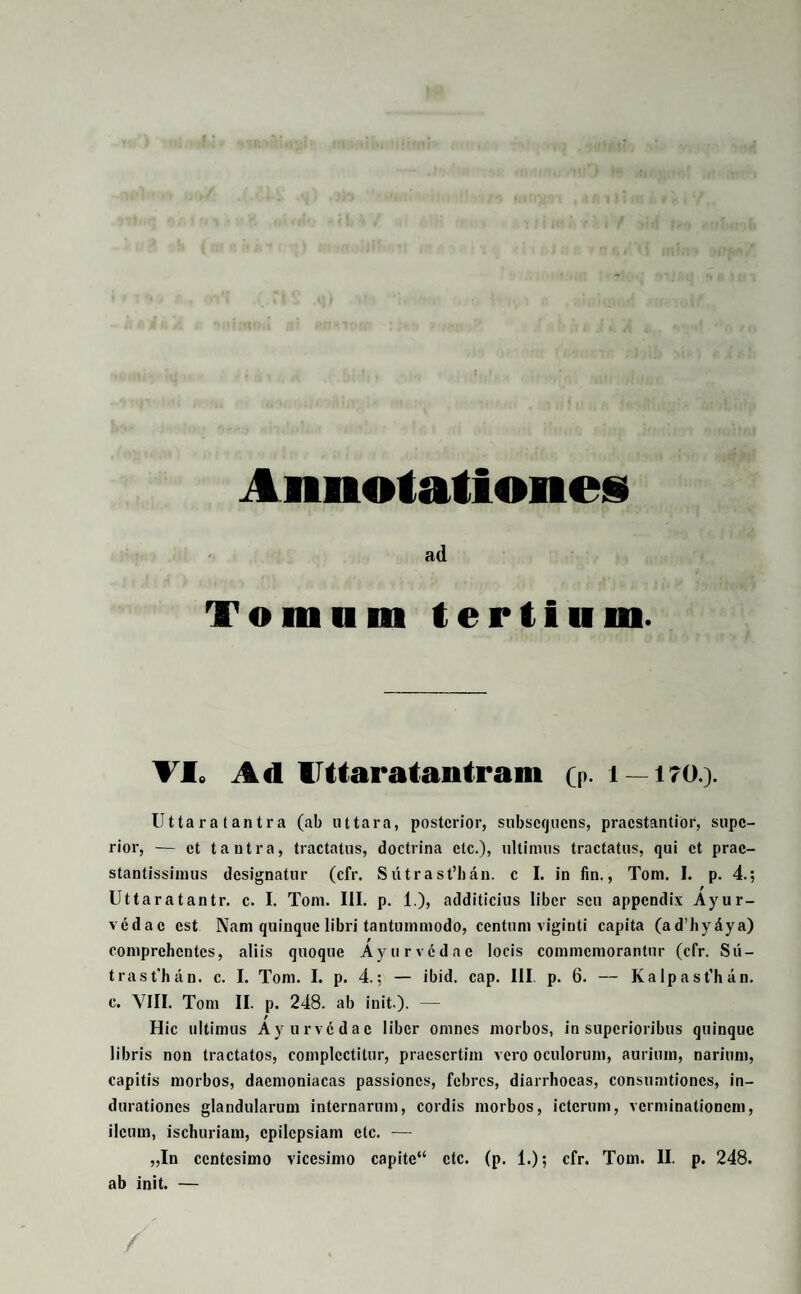 ad Tomum tertium. VI. Ad llttaratantram (p. i — i?().). Utta ra t antra (ab ut tara, posterior, subscrjucns, praestantior, supe¬ rior, — et t a utra, tractatus, doctrina ctc.), ultimus tractatus, qui et prac- stantissimus designatur (cfr. Sutrast’ban. e I. in fin., Tom. I. p. 4.; Uttaratantr. e. I. Tom. III. p. 1.), additicius liber seu appendix Ayur- vedac est Nam quinque libri tantummodo, centum viginti capita (ad'hy£ya) comprchcntcs, aliis quoque Ayurvddac locis commemorantur (cfr. Su- trast'han. e. I. Tom. I. p. 4.; — ibid. cap. III. p. 6. — Kalpasfhan. e. VIII. Tom II. p. 248. ab init ). — Hic ultimus Ayurvedae liber omnes morbos, in superioribus quinque libris non tractatos, complectitur, praesertim vero oculorum, aurium, narium, capitis morbos, daemoniacas passiones, febres, diarrhoeas, consumtioncs, in- durationes glandularum internarum, cordis morbos, icterum, verminationem, ileum, ischuriam, epilepsiam ctc. — „In centesimo vicesimo capite“ ctc. (p. 1.); cfr. Tom. II. p. 248. ab init. —