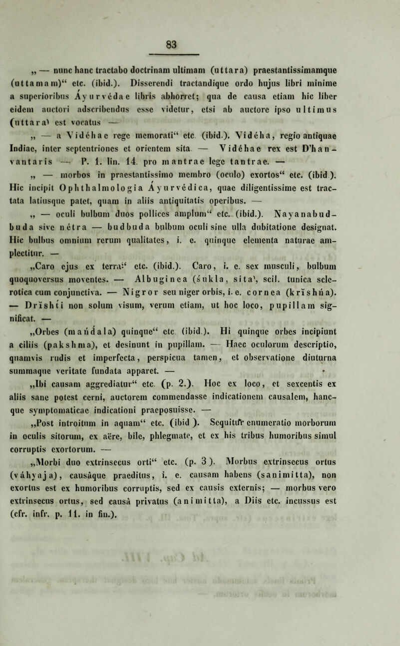 „— nunc hanc tractabo doctrinam ultimam (uttara) praestantissimamque (uttamam)“ ctc. (ihid.). Disserendi tractandique ordo hujus libri minime a superioribus Ayurvddac libris abhorret; qua de causa etiam hic liber eidem auctori adseribendus esse videtur, etsi ab auctore ipso ultimus (uttara' est vocatus — „ — a Vidchac rege memorati14 ctc (ibid). Videha, regio antiquae Indiae, inter septentriones et orientem sita — Viddhac rex est D’han- v an taris — P. 1. lin. 14. pro mantrac lege tantrac. — „ — morbos in praestantissimo membro (oculo) exortos44 ctc. (ibid ). Hic incipit Ophthalmologia Ayurvcdica, quae diligentissime est trac¬ tata latiusquc patet, quam in aliis antiquitatis operibus. — „ — oculi bulbum duos pollices amplum44 ctc. (ibid.). Nayanabud- buda sive netra — budbuda bulbum oculi sine ulla dubitatione designat. Hic bulbus omnium rerum qualitates, i. c. quinque elementa naturae am¬ plectitur. — „Caro ejus ex terra:4 ctc. (ibid.). Caro, i. c. sex musculi, bulbum quoquoversus moventes. — Albuginea (sukla, sita', scii, tunica sclc- rotica cum conjunctiva. — Nigror seu niger orbis, i. c. cornea (krlshna). — Drishti non solum visum, verum etiam, ut hoc loco, pupillam sig¬ nificat. — „Orbcs (m and ala) quinque44 ctc (ibid). Hi quinque orbes incipiunt a ciliis (pakshma), et desinunt in pupillam. — Haec oculorum descriptio, quamvis rudis et imperfecta, perspicua tamen, et observatione diuturna summaque veritate fundata apparet. — „Ibi causam aggrediatur44 ctc. (p. 2.). Hoc ex loco, ct sexcentis ex aliis sane potest cerni, auctorem commendasse indicationem causalem, hanc- que symptomaticae indicationi praeposuisse. — ,,Post introitum in aquam44 ctc. (ibid ). ScquititV enumeratio morborum in oculis sitorum, ex aere, bile, phlegmate, ct ex his tribus humoribus simul corruptis exortorum. — „Morbi duo extrinsecus orti44 ctc. (p. 3). Morbus extrinsecus ortus (vahyaja), causaque praeditus, i. e. causam habens (sanimitta), non exortus est ex humoribus corruptis, sed ex causis externis; — morbus vero extrinsecus ortus, sed causa privatus (a ni mitia), a Diis ctc. incussus est (cfr. infr. p. 1 i. in fin.).