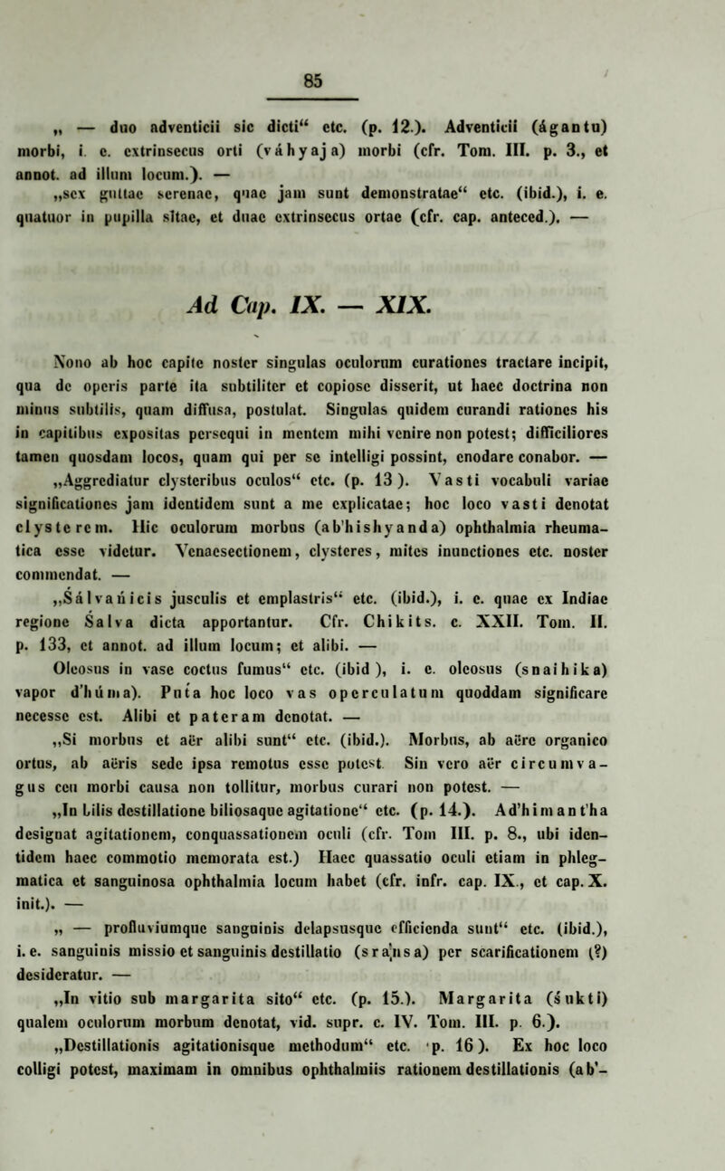 „ — duo adventicii sic dicti“ ctc. (p. 12.)* Adventicii (dgantu) morbi, i. c. extrinsecus orti (v a h y aj a) morbi (cfr. Tom. III. p. 3., et annot. ad illum locum.). — „scx guttae serenae, quae jam sunt demonstratae4* ctc. (ibid.), i. e. quatuor in pupilla sitae, et duae extrinsecus ortae (cfr. cap. anteccd). — Ad Cap. IX. — XIX. Nono ab hoc capite noster singulas oculorum curationes tractare incipit, qua de operis parte ita subtiliter et copiose disserit, ut haec doctrina non minus subtilis, quam diffusa, postulat. Singulas quidem curandi rationes his in capitibus expositas persequi in mentem mihi venire non potest; difficiliores tamen quosdam locos, quam qui per se intclligi possint, enodare conabor. — „Aggrcdiatur clysteribus oculos“ ctc. (p. 13). Vasti vocabuli variae significationes jam identidem sunt a me explicatae; hoc loco vasti denotat clysterem. Ilie oculorum morbus (ab’hishyanda) Ophthalmia rheuma¬ tica esse videtur. Vcnacsectionem, clysteres, mites inunctiones etc. noster commendat. — „Sal vari icis jusculis et emplastris44 etc. (ibid.), i. c. quae ex Indiae regione Salva dicta apportantur. Cfr. Chikits. c. XXII. Tom. II. p. 133, et annot. ad illum locum; et alibi. — Oleosus in vase coctus fumus“ ctc. (ibid), i. c. oleosus (snaihika) vapor d’huiua). Puta hoc loco vas operculatum quoddam significare necessc est. Alibi et pateram denotat. — ,,Si morbus et aer alibi sunt“ etc. (ibid.). Morbus, ab aere organico ortus, ab aeris sede ipsa remotus esse potest Sin vero aer circumva¬ gus ceu morbi causa non tollitur, morbus curari non potest. — „In lilis destillatione biliosaque agitationc“ ctc. (p. 14.). Ad’himant’ha designat agitationem, conquassationem oculi (cfr. Tom III. p. 8., ubi iden¬ tidem haec commotio memorata est.) Haec quassatio oculi etiam in phleg¬ matica et sanguinosa Ophthalmia locum habet (cfr. infr. cap. IX., et cap. X. init.). — „ — profluviumque sanguinis delapsusquc efficienda suut“ ctc. (ibid.), i.e. sanguinis missio et sanguinis destillatio (sra^nsa) per scarificationem (?) desideratur. — „In vitio sub margarita sito44 ctc. (p. 15.). Margarita (sukti) qualem oculorum morbum denotat, vid. supr. c. IV. Tom. III. p. 6.). „Dcstillationis agitationisque methodum44 etc. ‘p. 16). Ex hoc loco colligi potest, maximam in omnibus ophthalmiis rationem destillationis (ab’-