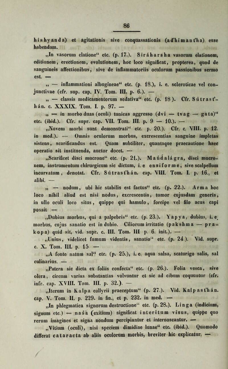 hishyanda) ct agitationis sive conquassationis (ad’hiraan t’ha) esse habendam. „In vasorum elatione44 etc. (p. 17.). Siraharsha vasorum elationem, editionem, erectionem, evolutionem, hoc loco significat, proptcrea, quod de sanguineis affectionibus, sive de inflammatoriis oculorum passionibus sermo est. — „ — inflammationi albugineae44 etc. (p. 18.), i. c. sclcroticae vel con¬ junctivae (cfr. sup. cap. IV. Tom. III. p. 6.). — „ — classis medicamentorum sedativa44 etc. (p. 18). Cfr. Siitrast’- han. c. XXXIX. Tom. I. p. 97. — „ — in morbo duas (oculi) tunicas aggresso (dvi — tvag — gata)“ etc. (ibid.). Cfr. supr. cap. VII. Tom. III. p. 9 — 10.). — „Novem morbi sunt demonstrati14 etc. p. 20.). Cfr. c. VIII. p. 12. in mcd.). — Omnis oculorum morbus, excrescentias sanguine impletas sistens, scarificandus est. Quam subtiliter, quantaque praecautione haec operatio sit instituenda, auctor docet. — „Scarificet disci mucrone44 etc. (p. 21.). Maiidala.gr a, disci mucro¬ nem, instrumentum chirurgicum sic dictum, i. e ensiforme, sive scalpellum incurvatum, denotat. Cfr. Sutrast’han. cap. VIII. Tom. I. p. 16., et alibi. — „ — nodum, ubi hic stabilis est factus44 etc. (p. 22.). Arma hoc loco nihil aliud est nisi nodus, excrescentia, tumor cujusdam generis, in ullo oculi loco situs, quippe qui hamulo, forcipe vel filo acus capi possit — ,,Dubius morbus, qui a palpebris44 etc. (p. 23.). Yapya, dubius, i. e. morbus, cujus sanatio est indubio. Ciliorum irritatio (pakshma — pra- kopa) quid sit, vid. supr. c. III. Tom. III p. 6. init.). — „Unius, videlicet fumum videntis, sanatio14 etc. (p. 24). Vid. supr. c. X. Tom. III. p. 15 — „A fonte natum sal44 etc. (p. 25.), i. c. aqua salsa, scaturigo salis, sal culinarius. — „Patcra sic dicta ex foliis confecta14 etc. (p. 26.). Folia vesca, sive olera, circum varias substantias volvuntur ct sic ad cibum coquuntur (cfr. infr. cap. XVIII. Tom. III. p. 32.). — „Itcrum in Kalpa collyrii praeceptum14 (p. 27.). Vid. Kalpast'hAn. cap. V. Tom. II. p. 229. in fin., ct p. 232. in med. — „In phlegmatica signorum destructione44 etc. (p. 28.). Linga (indicium, signum ctc.) — nasa (exitium) significat interitum visus, quippe quo rerum imagines ct signa nondum percipiantur ct internoscantur. — „Vitium (oculi), nisi speciem dimidiae lunae44 ctc. (ibid.). Quomodo differat cataracta ab aliis oculorum morbis, breviter hic explicatur. — /
