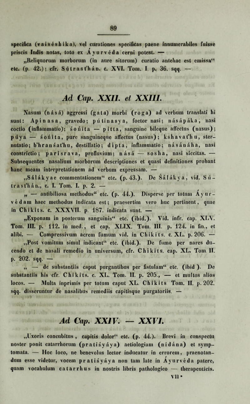 specifica (vai sesli i ka), vel curationes specificas paene innumerabiles fuisse priscis Indis notas, toto ex Ayurveda cerni potest. — „Heliquorum morborum (in aure sitorum) curatio antehac est cmissa“ etc. (p. 42.); cfr. Siitrast’han. c. XVI. Tom. I. p. 36. sqq. — Ad Cap. XXII. et XXIII. Nasum (misd) aggressi (gata) morbi (roga) ad verbum translati hi sunt: Apinasa, gravedo; piitinasya, foctor nasi; nasapaka, nasi coctio (inflammatio); sonita — pitta, sanguine bileque affectus (nasus); piiya — sonita, pure sanguineque affectus (nasus); kshavat’hu, ster¬ nutatio; b’hransat'hu, destillatio; dipta, inflammatio; nasaudha, nasi constrictio; parisrava, profluvium; nasa — soslia, nasi siccitas. — Subsequentes nasalium morborum descriptiones et quasi definitiones probant hanc meam interpretationem ad verbum expressam. — „Siilakyac commentationem14 etc. (p. 43.). De Salakya, vid. Sti- trast'han., c. I. Tom. I. p. 2. — „ — antibiliosa methodus44 etc. (p. 44.). Disperse per totum Ayn in¬ vidam haec methodus indicata est; praesertim vero huc pertinent, quae in Chikits. c. XXXVII. p. 187. indicata sunt. — „Exponam in posterum sanguinis44 etc. (ibid.). Vid. infr. cap. XLV. Tom. III. p. 112. in mcd., et cap. XLIX. Tom. III. p. 124. in fin., et alibi. — Compressivum aerem fumum vid. in Chikits. c. XL. p. 206. — ,,Post vomitum simul indicant44 etc. (ibid.). De fumo per nares du¬ cendo et de nasali remedio in universum, cfr. Chikits. cap. XL. Tom. II. p. 202. sqq. — „ — de substantiis caput purgantibus per fistulam44 etc. (ibid ). De substantiis his cfr. Chikits. c. XL. Tom. II. p. 205., — et multos alios locos. — Multa inprimis per totum caput XL. Chikits Tom. II. p. 202. sqq. disseruntur de nasalibus remediis capitisque purgatoriis. — Ad Cap. XXIV. — XXVI. ,,Uxoris concubitus , capitis dolor44 etc. (p. 44.). Brevi in conspectu noster ponit catarrhorum (pratisyaya) aetiologiam (nidana) et symp¬ tomata. — Hoc loco, ne benevolus lector inducatur in errorem, praenotan¬ dum esse videtur, vocem pratisyaya non tam late in Ayurveda patere, quam vocabulum catarrhus in nostris libris pathologico — therapeuticis. VII *