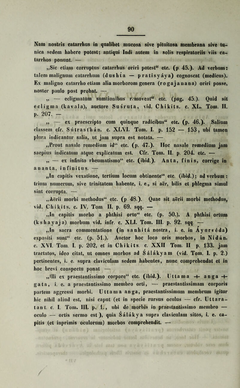 Nara nostris catarrhus in qualibet mucosa sive pituitosa membrana sive tu¬ nica sedem habere potest; antiqui Indi autem in solis respiratoriis viis ca- tarrhos ponunt. — „Sic etiam corruptus catarrhus oriri potest ctc. (p 45.). Ad verbum: talem malignum catarrhum (dushta — pratisyaya) cognoscat (medicus). Ex maligno catarrbo etiam alia morborom genera (rogajanana) oriri posse, noster paulo post probat. — „ -— ecligmatum sumtionibus removeat etc. (pag. 45.). Quid sit ecligma (kavala), auctore Susruta, vid. Chikits. c. XL. Tora. II. р. 207. - ,, — ex praescripto cum quinque radicibus etc. (p. 46.). Salium classem cfr. Sii trasthan. c. XL\7I. Tom. I. p. 152 — 153, ubi tamen plura indicantur salia, ut jam supra est notata. — ,,Prout nasale remedium id“ ctc. (p. 47.). Hoc nasale remedium jam saepius indicatum atque explicatum est. Cfr. Tom. II. p. 204. etc. — ,, — ex infinito rheumatismo etc. (ibid.). Anta, finis, corrige in a n a n t a, infinitus. — „In capitis vexatione, tertium locum obtinente ctc. (ibid.); ad verbum : trium numerum, sive trinitatem habente, i. e., si aer, bilis et phlegma simul sint corrupta. — ,,Aiirii morbi methodus ctc. (p 48.). Quae sit aerii morbi methodus, vid. Chikits. c. IV. Tom II. p. 69. sqq. — „In capitis morbo a phthisi orto etc. (p. 50.). A phthisi ortum (kshayaja) morbum vid. infr. c. XLI. Tom. III. p. 92. sqq. — „In sacra commentatione (in sanhita nostra, i. c. in Ayurvdda) expositi sunt ctc. (p. 51.). Auctor hoc loco oris morbos, in Nidan. с. XVI. Tom. I. p. 202, et in Chikits. c. XXII Tom. II p. 133. jam tractatos, ideo citat, ut omnes morbos ad Salakyam (vid. Tom. I. p. 2.) pertinentes, i. c. supra claviculam sedem habentes, nunc comprehendat et in hoc brevi conspectu ponat -— „llli ex praestantissimo corpore ctc. (ibid.). litta ma -4- anga -+- gata, i. e. a praestantissimo membro orti, — praestantissimam corporis partem aggressi morbi. Uttama anga, pracstantissimuin membrum igitur hic nihil aliud est, nisi caput (et in specie rursus oculus — cfr. Uttara- tant. c. I. Tom. III. p. 1., ubi de morbis in praestantissimo membro — oculo — ortis sermo est), quia Salakya supra claviculam sitos, i. e. ca¬ pitis (et inprimis oculorum) morbos comprehendit. —