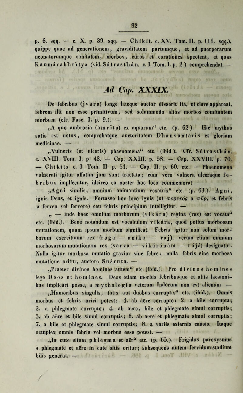 p. 6. sqq. — c. X. p. 39. sqq. — Chikit. c. XV. Tom. II. p. 111. sqq.), quippe quae ad generationem, graviditatem partumque, et ad puerperarum neonatorumque sanitatem, morbos, curas et curationes spectent, et quas Kaiunarahli ritya (vid. Sii t r as t’h an. c. I. Tom. 1. p. 2 ) comprehendat.— Ad Cnp. XXXIX. De febribus (jvara) longe latcquc auctor disserit ita, ut clare appareat, febrem illi non esse primitivum, sed solummodo alios morbos comitantem morbum (cfr. Fasc. I. p. 9.). — „A quo ambrosia (amrita) ex aquarum“ ctc. (p. 62). Hic mythus satis est notus, comprobatque auctoritatem D'hanvantaris et gloriam medicinae — „Vulncris (et ulceris) phaenomcua“ ctc. (ibid.). Cfr. S iitra s t‘h a n. c. XVIII. Tom. I. p 43. — Cap. XXIII. p. 58. - Cap. XXVIII. p. 70. — Chikits. c. I. Tom. II p. 51. — Cap. II. p. 60. ctc. — Phaenomena vulnerati igitur affatim jam sunt tractata; cum vero vulnera ulccraquc fe¬ bribus implicentur, idcirco ea noster hoc loco commemorat. — „Agni similis, omnium animantium vexatrix“ ctc. (p. 63.). Agni, ignis Deus, et ignis. Fortasse hoc loco ignis (ut ttvqztos a tivq, et febris a feneo vel fervore) ceu febris principium intclligitur. — „ — inde haec omnium morborum (vikara) regina (rex) est vocata“ etc. (ibid.). Bene notandum est vocabulum vikara, quod potius morbosam mutationem, quam ipsum morbum significat. Febris igitur non solum mor¬ borum exercituum rex (roga — anika — raj), verum etiam omnium morbosarum mutationum rex (sarva — vikaranam — raja) designatur. Nulla igitur morbosa mutatio gravior sine febre ; nulla febris sine morbosa mutatione oritur, auctore Sus ruta. — „Practcr divinos homines autcm“ ctc. (ibid.). Pro divinos homines lege Deos et homines. Deos etiam morbis febribusque et aliis laesioni¬ bus implicari posse, a mythologia veterum Indorum non est alienum — „Humoribus singulis, totis aut duobus corruptis^ ctc. (ibid.). Omnis morbus et febris oriri potest: 1. ab aere corrupto; 2. a bile corrupta; 3. a phlegmate corrupto; 4. ab aere, bile et phlegmate simul corruptis; 5. ab aere et bile simul corruptis; 6. ab aiire et phlegmate simul corruptis; 7. a bile et phlegmate simul corruptis; 8. a variis externis causis. Itaque octuplex omnis febris vel morbus esse potest. — „In cute situm phlegma et aer“ etc. (p. 65.). Frigidus paroxysmus a phlegmate et aere in cute sitis oritur; subsequens autem fervidum stadium bilis generat. — /