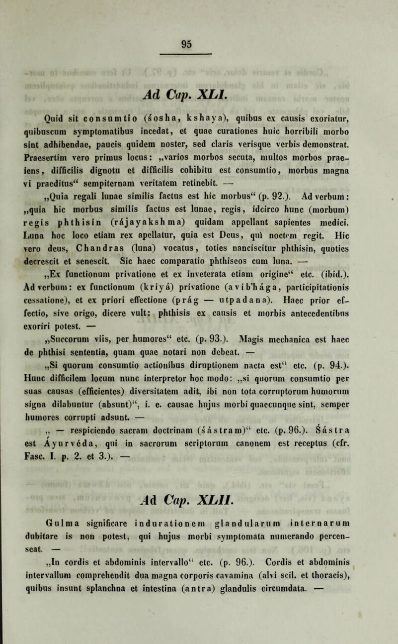Ad Cup. XIjL Quid sit consumtio (Sosha, kshaya), quibus cx causis exoriatur, quibuscuni symptomatibus incedat, et quae curationes huic horribili morbo sint adhibendae, paucis quidem noster, sed claris verisque verbis demonstrat. Praesertim vero primus locus: „varios morbos secuta, multos morbos prae¬ iens, difficilis dignotu et difficilis cohibitu est consumtio, morbus magna vi pracditus“ sempiternam veritatem retinebit. — „Quia regali lunae similis factus est hic morbus44 (p. 92.). Ad verbum: „quia hic morbus similis factus est lunae, regis, idcirco hunc (morbum) regis phthisin (rajayaksh ma) quidam appellant sapientes medici. Luna hoc loco etiam rex apcllatur, quia est Deus, qui noctem regit. Hic vero deus, Chandras (luna) vocatus, toties nanciscitur phthisin, quoties decrescit et senescit. Sic haec comparatio phthiscos cum luna. — ,,Ex functionum privatione et ex inveterata etiam origine“ etc. (ibid.). Ad verbum: cx functionum (kriya) privatione (avib'haga, participitationis cessatione), et cx priori effectione (prag — utpadana). Haec prior ef¬ fectio, sive origo, dicere vult: phthisis cx causis et morbis antecedentibus exoriri potest. — „Succorum viis, per humorcs“ etc. (p. 93.). Magis mechanica est haec de phthisi sententia, quam quae notari non debeat. — „Si quorum consumtio actionibus diruptionem nacta cst“ etc. (p. 94.). Hunc difficilem locum nunc interpretor hoc modo: „si quorum consumtio per suas causas (efficientes) diversitatem adit, ibi non tota corruptorum humorum signa dilabuntur (absunt)14, i. e. causae hujus morbi quaccunquc sint, semper humores corrupti adsunt. — „ — respiciendo sacram doctrinam (sastram)44 etc. (p. 96.). Castra est Ayurvdda, qui in sacrorum scriptorum canoncm est receptus (cfr. Fasc. I. p. 2. et 3.). — .4d Cup. XL1J. Gulma significare indurationem glandularum internarum dubitare is non potest, qui hujus morbi symptomata numerando percen¬ seat. — „In cordis et abdominis intervallo44 etc. (p. 96.). Cordis et abdominis intervallum comprehendit dua magna corporis cavamina (alvi scii, et thoracis), quibus insunt splanchna et intestina (antra) glandulis circumdata. —