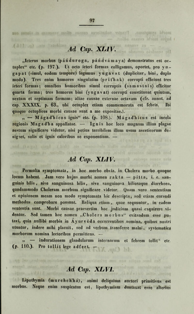 Ad Cap. XLIV. „Icterus morbus (p and u roga, paridvamaya) demonstratus est oc- tuple\“ ctc. (p. 197.). Ut octo icteri formas colligamus, oportet, pro yu- gapat (simul, eodem tempore) legamus yugavat (dupliciter, bini, duplo modo). Tres enim humores singulatim (prit’hak) corrupti efficiunt tres icteri formas; omnibus humoribus simul corruptis (samastais) efficitur quarta forma; tres humores bini (yugavat) corrupti constituunt quintam, sextam et septimam formam; aliae causae externae octavam (cfr. annot. ad cap. XXXIX. p. 63., ubi octuplcx etiam commemorata est febris. Ibi quoque octuplices morbi causae sunt a me expositae.). „ — Magad’hicos ignis“ ctc. (p. 108.). M agad'h icu s est incola regionis Magad’ha appallatac. — Ignis hoc loco magnum illius plagae aestum significare videtur, nisi potius terribilem illuni usum asccticorum dc- sigict, solis et ignis caloribus se exponentium. — Ad Cap. XLIV. Permulta symptomata, in hoc morbo obvia, in Cholera morbo quoque locum habent. Jam vero hujus morbi nomen rakta — pitta, i. e. san¬ guinis bilis, sive sanguinosa bilis, sive sanguinosa biliosaque diarrhoea, quodammodo Choleram morbum significare videtur. Quam vero sententiam et opinionem meam non modo symptomata hic descripta, sed etiam curandi methodus comprobare possunt. Reliqua etiam, quae sequuntur, in eadem sententia sunt. Morbi causae praesertim hoc judicium quasi exquirere xi- dentur. Sed tamen hoc nomen ,,Cholcra morbus“ evitandum esse pu¬ tavi, quia nullibi morbis in Ayurveda occurrentibus nomina, quibus nostri utuntur, indere mihi placuit, sed ad verbum transferre malui, systcmatica morborum nomina lectoribus permittens. — „ — indurationem glandularum internarum et febrem tollit“ ctc (p. 110.). Pro toll it lege adfert. - Ad Cap. XL VI. Lipothymia (murchch’ha), animi deliquium auctori primitivus est morbus. Neque enim suspicatus est, lipothymiam duntaxat esse alterius