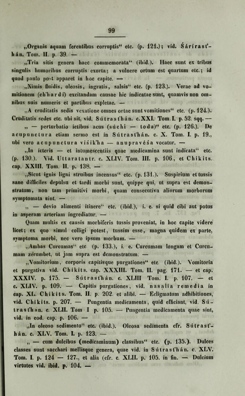 „Organis aquam ferentibus corruptis“ ctc. (p. 121.) 5 vid. SArirast’- hAn. Tom. 11. p. 39. — ,,Tria sitis genera haec commemorata (ibid.). Haec sunt ex tribus singulis luimoribus corruptis exorta; a vulnere ortum est quartum ctc.; id quod paulo post apparet in hoc capite. — „Nimis fluidis, oleosis, ingratis, salsis11 ctc. (p. 123.). Verae ad vo¬ mitionem (ch'hardi) excitandam causae hic indicatae sunt, quamvis non om¬ nibus suis numeris et partibus expletae. — „A cruditatis sedis vexatione omnes ortae sunt vomitiones etc. (p. 124.). Cruditatis sedes ctc. ubi sit, vid. Sdtra st’hAn. e.XXI. Tom.I. p. 52. sqq.— „ — perturbatio ictibus acus (sii e In — toda)“ ctc. (p. 126.). De acupunctura etiam sermo est in Sutrast’han. e. X. Tom. I. p. 19., ubi vero acupunctura visik'h a — anupravAsa vocatur. — „In ictcris — et inlumcsccntiis quae medicamina sunt indicata etc. (p. 130.). Vid. Uttaratantr. e. XLIV. Tom. III. p. 106, et Chikits. cap. XXIII. Tom. II. p. 138. — ,,Sicut ignis ligni struibus incensus etc. (p. 131.). Suspirium et tussis sane difficiles depulsu et tardi morbi sunt, quippe qui, ut supra est demon¬ stratum, non tam primitivi morbi, quam consccutiva aliorum morborum symptomata sint. — ,, — devio alimenti itinere etc. (ibid.), i. e. si quid cibi aut potus in asperam arteriam ingrediatur. — Quam multis ex causis morbiferis tussis proveniat, in hoc capite videre licet; ex quo simul colligi potest, tussim esse, magna quidem ex parte, symptoma morbi, nec vero ipsum morbum. — ,,Ambas Curcumas ctc (p. 133.), i. e. Curcumam longam et Curcu¬ mam zernmbet, ut jam supra est demonstratum. — ,,Vomitorium, corporis capitisque purgationes etc. (ibid.). Vomitoria et purgativa vid. Chikits. cap. XXXIII. Tom. II. pag. 171. — et cap. XXXIV. p. 175. — Sutrast'han. e. XLIII Tom. I. p. 107. — et e. XLIV. p. 109. — Capitis purgationes, vid. nasalia remedia in cap. XL. Chikits. Tom. II. p. 202. et alibi. — Ecligmatum adhibitiones, vid. Chikits. p. 207. — Pungentia medicamenta, quid efficiant, vid. Sii — trast'han. e. XLII. Tom I p. 105. — Pungentia medicamenta quae sint, vid. in cod, cap. p. 106. — „In oleoso sedimento etc. (ibid.). Oleosa sedimenta cfr. Sutrast’- han. e. XLV. Tom. I. p. 123. — „ — cum dulcibus (medicaminum) classibus etc. (p. 135.). Dulces classes sunt sacchari mcllisquc genera, quae vid. in S Atrast’h An. e. XLV. Tom. I. p. 124 — 127., et alia (cfr. e. XLII. p. 105. in fin. — Dulcium virtutes vid. ibid. p. 104. —
