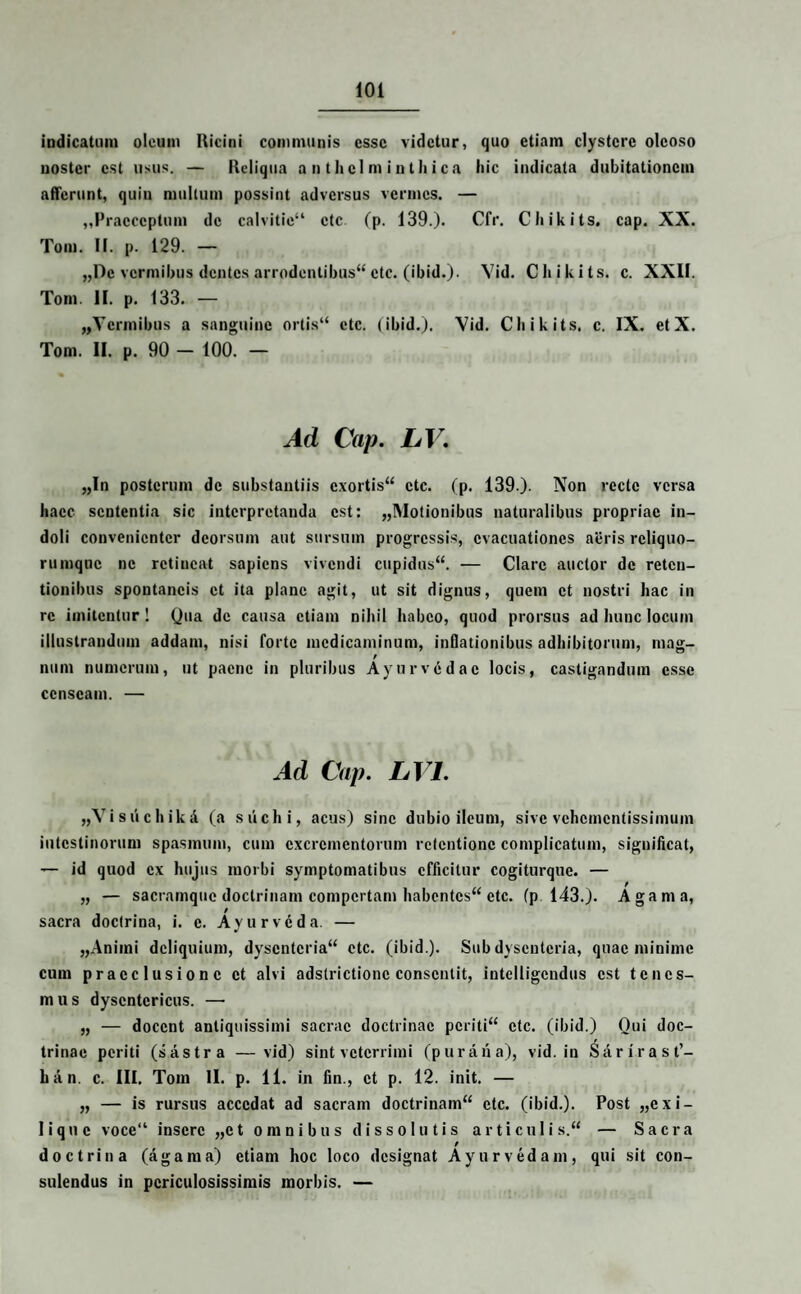 indicatum oleum Ricini communis esse videtur, quo etiam clystere oleoso noster est usus. — Reliqua a n t h el m i n t h i c a liic indicata dubitationem afferunt, quin multum possint adversus vermes. — ,,Praeceptum de calvitie14 ctc (p. 139.). Cfr. Chikits. cap. XX. Tom. II. p. 129. — „De vermibus dentes arrodentibus44 ctc. (ibid.). Yid. Chikits. c. XXII. Tom. II. p. 133. — „Vcrmibus a sanguine ortis44 etc. (ibid.). Yid. Chikits. c. IX. etX. Tom. II. p. 90 — 100. — Ad Cap. LV. „In posterum de substantiis exortis44 ctc. (p. 139.). Non recte versa haec sententia sic interpretanda est: ^Motionibus naturalibus propriae in¬ doli convenienter deorsum aut sursum progressis, evacuationes aeris rcliquo- rumque ne retineat sapiens vivendi cupidus44. — Clare auctor de reten¬ tionibus spontaneis et ita plane agit, ut sit dignus, quem et nostri hac in re imitentur! Qua de causa etiam nihil habeo, quod prorsus ad hunc locum illustrandum addam, nisi forte medicaminum, inflationibus adhibitorum, mag¬ num numerum, ut paene in pluribus Ayurvedac locis, castigandum esse censeam. — Ad Cap. LV1. „YisiichikA (a siichi, acus) sine dubio ileum, sive vehementissimum intestinorum spasmum, cum excrementorum retentione complicatum, significat, — id quod ex hujus morbi symptomatibus efficitur cogiturquc. — „ — sacramque doctrinam compertam habentes44 ctc. fp 143.). Agam a, sacra doctrina, i. c. Ayurveda. — „Animi deliquium, dysenteria44 ctc. (ibid.). Sub dysenteria, quae minime cum praeclusione et alvi adstrictionc consentit, intclligcndus est tenes¬ mus dysentericus. — „ — docent antiquissimi sacrae doctrinae periti44 ctc. (ibid.) Qui doc¬ trinae periti (sastra —vid) sint veterrimi (puraiia), vid. in Sarirast’- lian. c. III. Tom II. p. 11. in fin., et p. 12. init. — „ — is rursus accedat ad sacram doctrinam44 ctc. (ibid.). Post „exi- lique voce14 insere „ct omnibus dissolutis articulis.44 — Sacra f doctrina (agama) etiam hoc loco designat Ayurvedam, qui sit con¬ sulendus in periculosissimis morbis. —