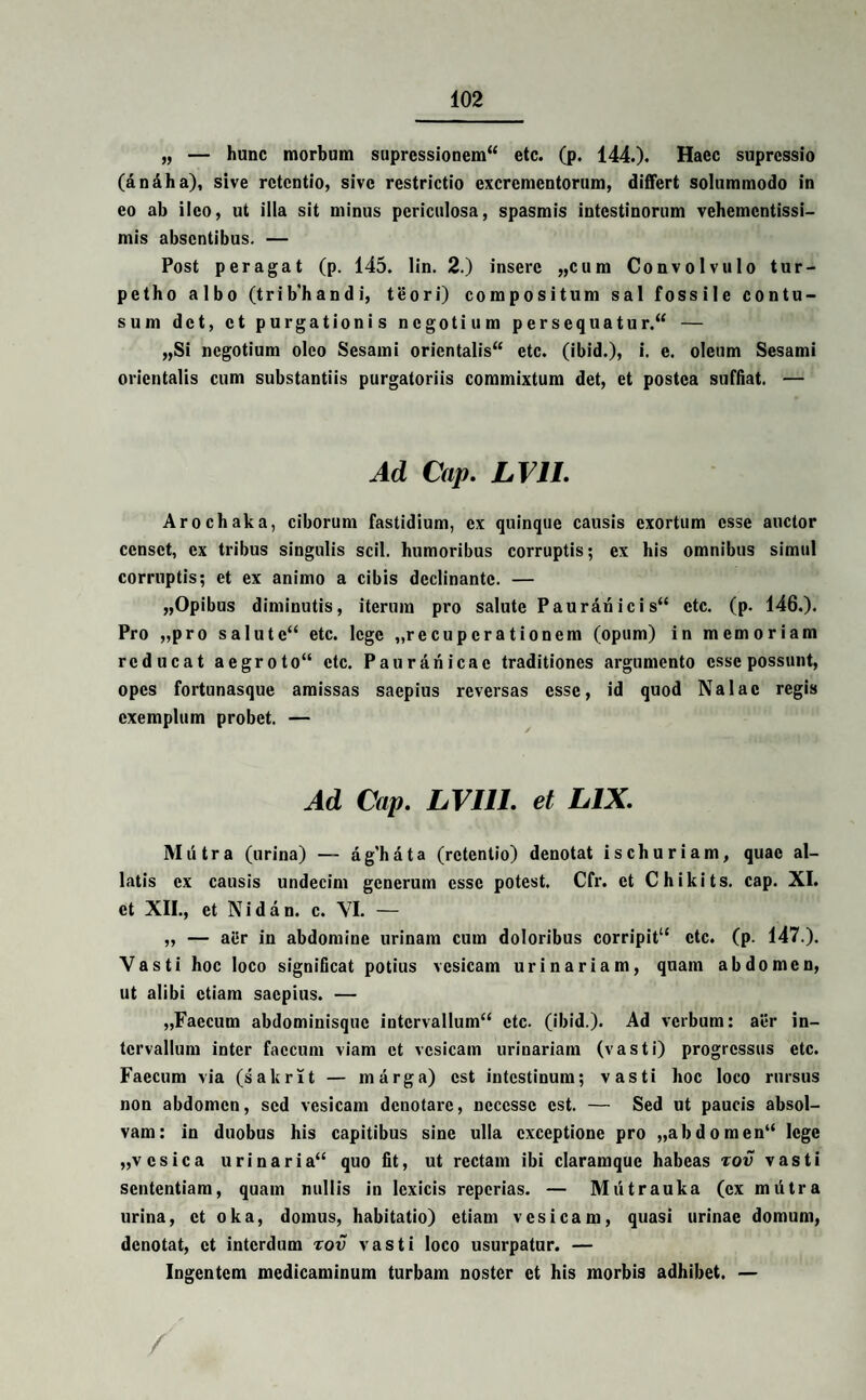 „ — hunc morbum supressionem etc. (p. 144.)» Haec suprcssio (an Ah a), sive retentio, sive restrictio excrementorum, differt solummodo in eo ab ileo, ut illa sit minus periculosa, spasmis intestinorum vehementissi- mis absentibus. — Post peragat (p. 145. lin. 2.) insere „cum Convolvulo tur- petho albo (trib’handi, teori) compositum sal fossile contu¬ sum det, et purgationis negotium persequatur. — „Si negotium oleo Sesami orientalis etc. (ibid.), i. e. oleum Sesami orientalis cum substantiis purgatoriis commixtum det, et postea suffiat. — Ad Cap. LV1I. Arochaka, ciborum fastidium, ex quinque causis exortum esse auctor censet, ex tribus singulis scii, humoribus corruptis; ex his omnibus simul corruptis; et ex animo a cibis declinante. — „Opibus diminutis, iterum pro salute Pauranicis etc. (p. 146.). Pro „pro salute etc. lege „rccupcrationem (opum) in memoriam reducat aegroto“ etc. Paurariicac traditiones argumento esse possunt, opes fortunasque amissas saepius reversas esse, id quod Na lac regis exemplum probet. — Ad Cap. LVI11. et LIX. Mutra (urina) — aghata (retentio) denotat ischuriam, quae al¬ latis ex causis undecim generum esse potest. Cfr. et Chikits. cap. XI. et XII., et N i d a n. c. VI. — „ — atfr in abdomine urinam cum doloribus corripit1' etc. (p. 147.). Vasti hoc loco significat potius vesicam urinariam, quam abdomen, ut alibi etiam saepius. — „Faecum abdominisque intervallum etc. (ibid.). Ad verbum: aer in¬ tervallum inter faecum viam et vesicam urinariam (vasti) progressus etc. Faecum via (sakrit — marga) est intestinum; vasti hoc loco rursus non abdomen, sed vesicam denotare, ncccssc est. — Sed ut paucis absol¬ vam: in duobus his capitibus sine ulla exceptione pro „abdomen“ lege „vcsica urinaria quo fit, ut rectam ibi claramquc habeas rov vasti sententiam, quam nullis in lexicis reperias. — Mutrauka (ex mutra urina, et oka, domus, habitatio) etiam vesicam, quasi urinae domum, denotat, et interdum rov vasti loco usurpatur. — Ingentem medicaminum turbam noster et his morbis adhibet. —