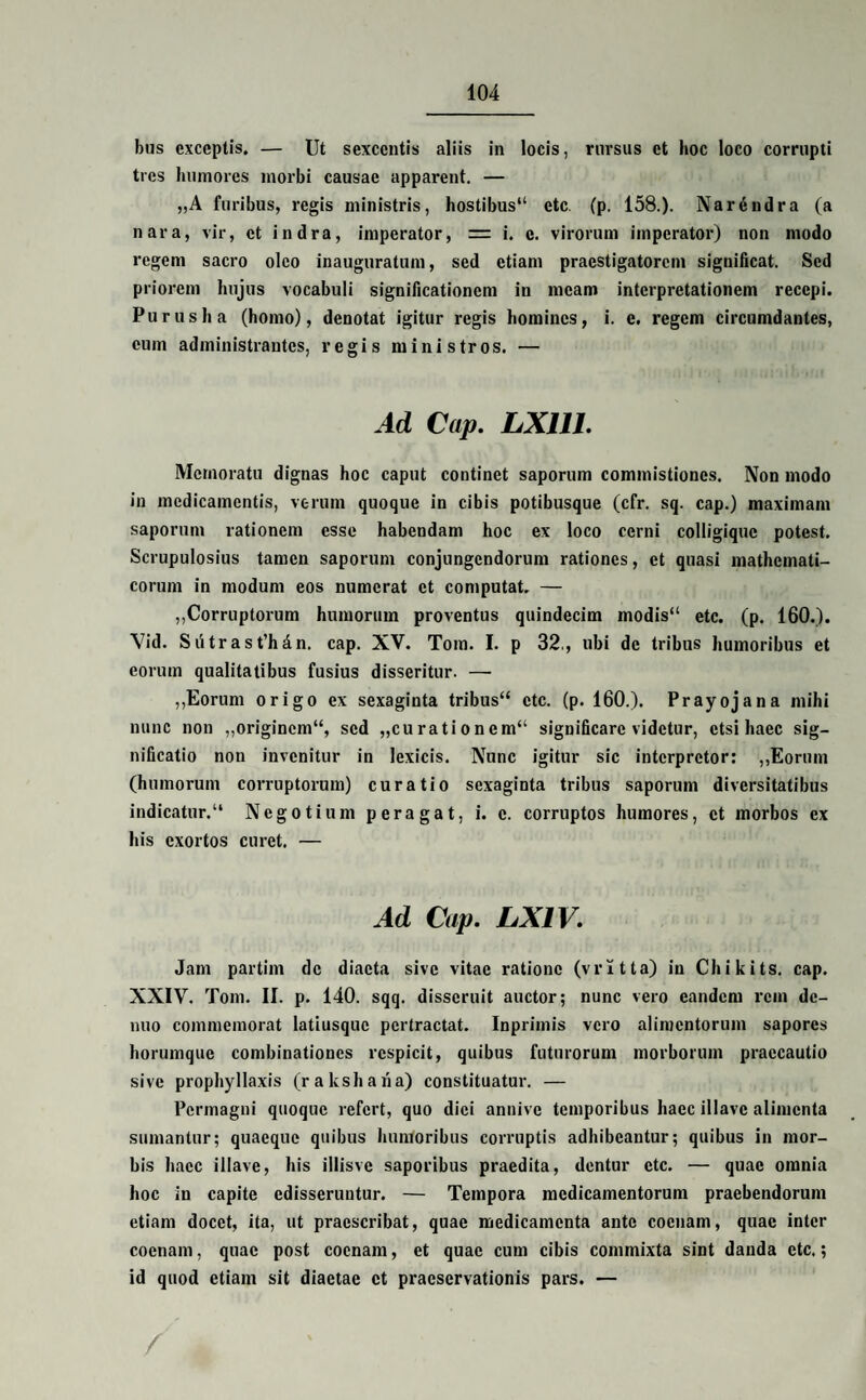 bus exceptis. — Ut sexcentis aliis in locis, rursus et hoc loco corrupti tres humores morbi causae apparent. — „A furibus, regis ministris, hostibus'1 ctc (p. 158.). Nar6ndra (a nara, vir, et indra, imperator, = i. c. virorum imperator) non modo regem sacro oleo inauguratum, sed etiam praestigatorem significat. Sed priorem hujus vocabuli significationem in meam interpretationem recepi. Purus ha (homo), denotat igitur regis homines, i. e. regem circumdantes, eum administrantes, regis ministros. — Ad Cap. LX11J. Memoratu dignas hoc caput continet saporum commistiones. Non modo in medicamentis, verum quoque in cibis potibusque (cfr. sq. cap.) maximam saporum rationem esse habendam hoc ex loco cerni colligiquc potest. Scrupulosius tamen saporum conjungendorum rationes, et quasi mathemati¬ corum in modum eos numerat et computat. — ,,Corruptorum humorum proventus quindecim modis etc. (p. 160.). \7id. Sutrast’hdn. cap. XV. Tom. I. p 32., ubi de tribus humoribus et eorum qualitatibus fusius disseritur. — ,,Eorum origo ex sexaginta tribus ctc. (p. 160.). Prayojana mihi nunc non ,,originem, sed „curationem significare videtur, etsi haec sig¬ nificatio non invenitur in Jexicis. Nunc igitur sic interpretor: ,,Eorum (humorum corruptorum) curatio sexaginta tribus saporum diversitatibus indicatur. Negotium peragat, i. c. corruptos humores, et morbos ex his exortos curet. — Ad Cap. LX1V. Jam partim de diaeta sive vitae ratione (vritta) in Chikits. cap. XXIV. Tom. II. p. 140. sqq. disseruit auctor; nunc vero eandem rem dc- nuo commemorat latiusquc pertractat. Inprimis vero alimentorum sapores liorumque combinationcs respicit, quibus futurorum morborum praecautio sive prophyllaxis (rakshana) constituatur. — Permagni quoque refert, quo diei annive temporibus haec illave alimenta sumantur; quaeque quibus humoribus corruptis adhibeantur; quibus in mor¬ bis haec illave, his illisve saporibus praedita, dentur etc. — quae omnia hoc in capite edisseruntur. — Tempora medicamentorum praebendorum etiam docet, ita, ut praescribat, quae medicamenta ante coenam, quae inter coenarn, quae post coenam, et quae cum cibis commixta sint danda ctc.; id quod etiam sit diaetae et praeservationis pars. —