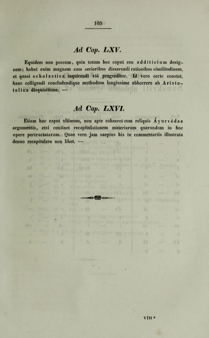 Ad Cap. LXV. Equidem non possum, quin totum hoc caput ceu additicium desig¬ nem; habet enim magnam cum serioribus disserendi rationibus similitudinem, et quasi scholastica inquirendi via progreditur. Id vero certe constat, hanc colligendi concludcndique methodum longissime abhorrere ab Aristo¬ teli ca disquisitione. — Ad Cap. LXV1. Etiam hoc caput ultimum, non apte cohaeret cum reliquis Ayurvddae argumentis, etsi continet recapitulationem materiarum quarundam in hoc opere pertractatarum. Quae vero jam saepius his in commentariis illustrata denuo rccapitulare non libet. — Vlfl *