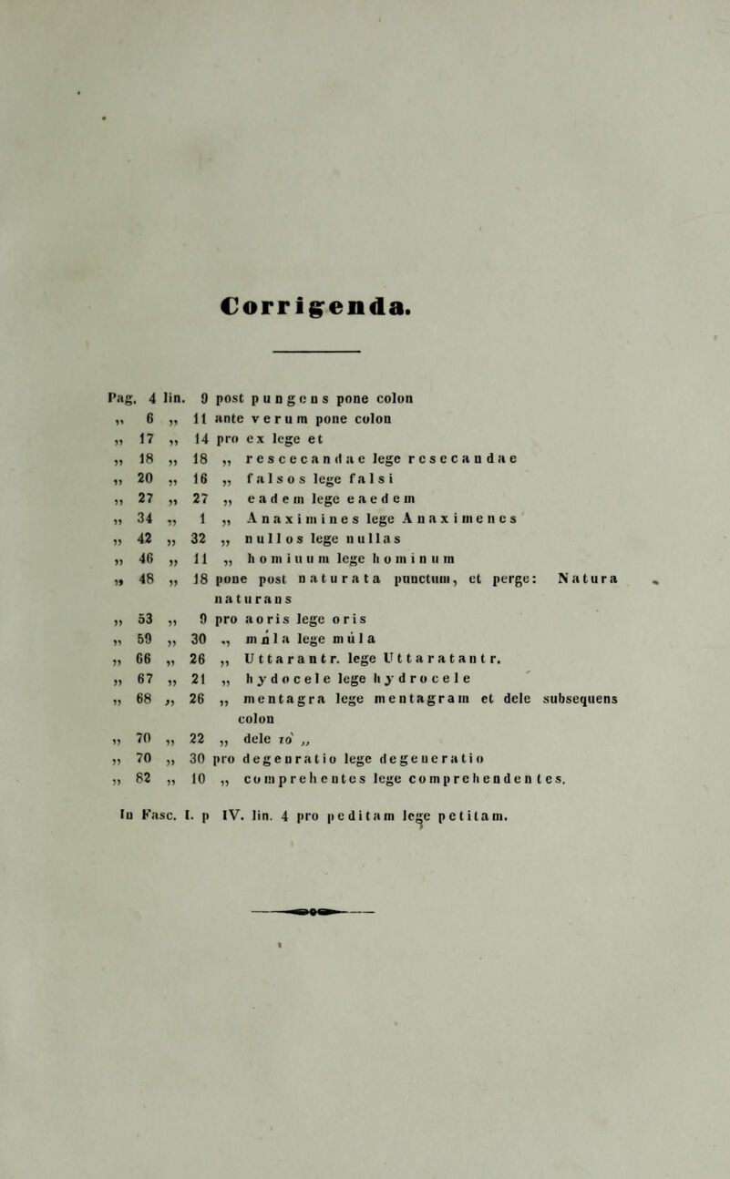 Corrigenda I»ag . 4 lin. 9 post pungens pone colon 99 6 99 11 ante verum pone colon 99 17 99 14 pro ex lege et 99 18 99 18 „ rescecandae lege resecandae 99 20 99 16 „ falsos lege falsi 99 27 99 27 „ eadem lege eaedem 9? 34 99 1 „ A n a x i m i n e s lege Anaximenes 99 42 99 32 „ nullos lege nullas 99 4G 99 11 „ h o m i u u m lege h o m i n u m 99 48 99 18 pone post naturata punctum, et perge: n a t u r a u s Natura 99 53 99 9 pro a o ris lege oris 99 59 99 30 ,, m n I a lege m ii 1 a 99 G6 99 26 „ Uttarantr. lege U 11 a r a t a u t r. 99 67 99 21 „ h y d o c e 1 e lege hydrocele 99 68 J9 26 „ mentagra lege mentagram et dele colon subsequens 99 70 99 22 „ dele io' „ 99 70 99 30 pro degenratio lege degeneratio 99 82 99 10 „ c o m p r e h c u t e s lege comprelienden tes. Iu Fasc. I. p IV. lin. 4 pro peditam Ic^e petitam.