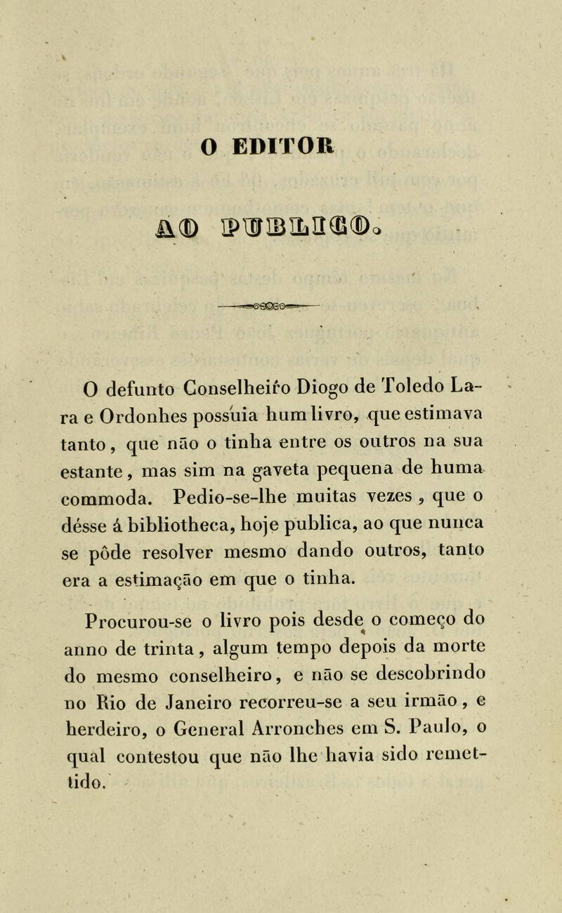 O EDITOR Ü(D IPWIBíL3®®o O defunto Conselheiro Diogo de Toledo La- ra e Ordonhes possuia hum livro, que estimava tanto, que não o tinha entre os outros na sua estante, mas sim na gaveta pequena de huma commoda. Pedio-se-lhe muitas vezes , que o désse á bibliotheca, hoje publica, ao que nunca se pôde resolver mesmo dando outros, tanto era a estimação em que o tinha. Procurou-se o livro pois desde^ o começo do armo de trinta, algum tempo depois da morte do mesmo conselheiro, e não se descobrindo no Rio de Janeiro recorreu-se a seu irmão, e herdeiro, o General Arronches em S. Paulo, o qual contestou que não lhe havia sido remet- tido.