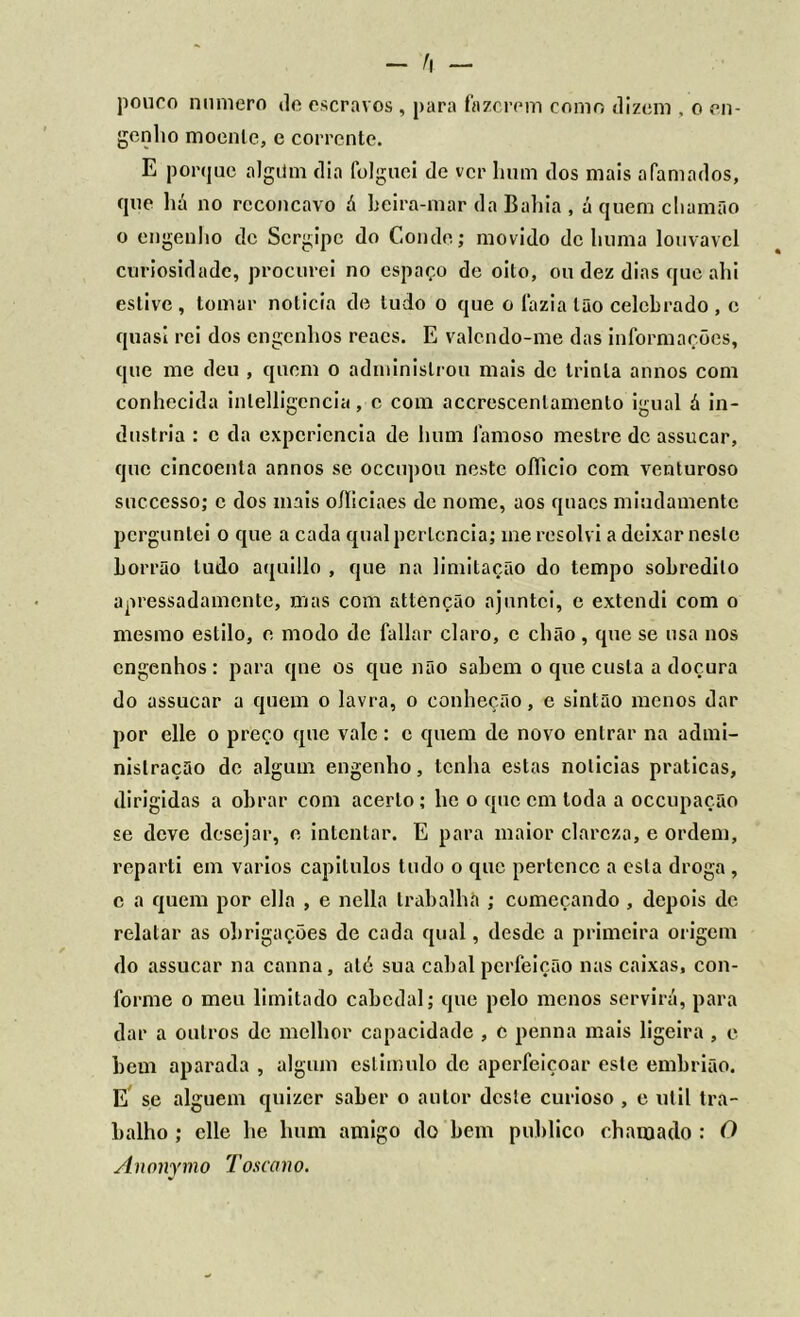 pouco numero de escravos , para fazerem como dizem , o en- genho moenlc, c corrente. E porque algiim dia folguei de ver hum dos mais afamados, que há no rcconcavo á beira-mar da Bahia , á quem chamão o engenho de Sergipe do Conde; movido de huma louvável curiosidade, procurei no espaço de oito, ou dez dias que ahi estive , tomar noticia de tudo o que o fazia tão celebrado , c quasí rei dos engenhos reacs. E valcndo-me das informações, que me deu , quem o administrou mais de trinta annos com conhecida inlelligencia, c com accrescenlamento igual á in- dustria : c da experiência de hum famoso mestre dc assucar, que cincoenta annos se occupou neste oílicio com venturoso succcsso; c dos mais oíliciaes de nome, aos quacs miudamente perguntei o que a cada qual pertencia; me resolvi a deixar neste borrão tudo aquillo , que na limitação do tempo sobredito apressadamente, mas com attenção ajuntei, e extendi com o mesmo estilo, e modo dc fallar claro, c chão, que se usa nos engenhos: para qne os que não sabem o que custa a doçura do assucar a quem o lavra, o conheção, e sintão menos dar por elle o preço que vale: c quem de novo entrar na admi- nistração de algum engenho, tenha estas noticias praticas, dirigidas a obrar com acerto; lie o que cm toda a occupação se deve desejar, e intentar. E para maior clareza, e ordem, reparti em vários capilulos tudo o que pertence a esta droga , c a quem por ella , e nella trabalha ; começando , depois de relatar as obrigações de cada qual, desde a primeira origem do assucar na canna, até sua cabal perfeição nas caixas, con- forme o meu limitado cabedal; que pelo menos servirá, para dar a outros dc melhor capacidade , e penna mais ligeira , e bem aparada , algum estimulo dc aperfeiçoar este embrião. E se alguém quizer saber o autor deste curioso , e ulil tra- balho ; elle lie hum amigo do bem publico chamado : O Anonymo Toscano.