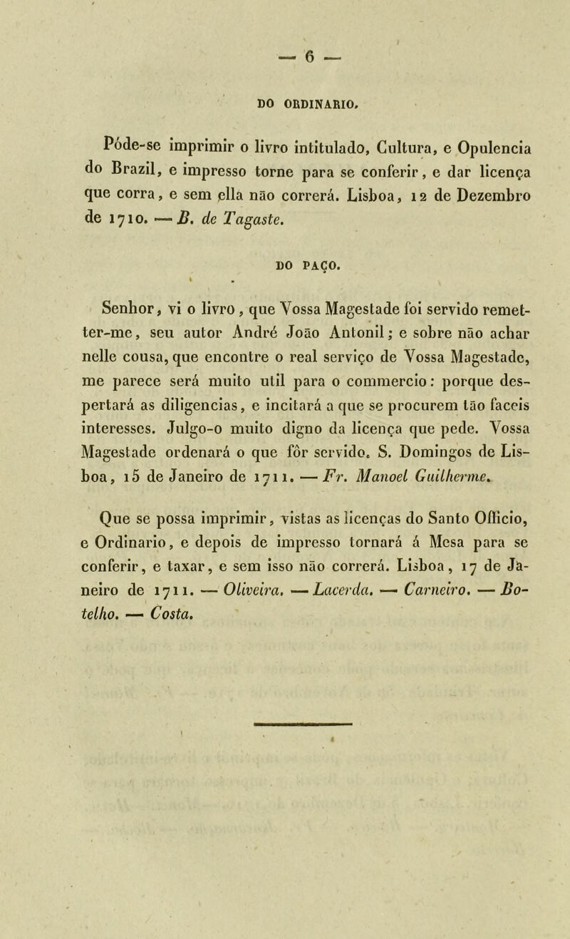 DO ORDINÁRIO. Póde-se imprimir o livro intitulado, Cultura, e Opulência do Brazil, e impresso torne para se conferir, e dar licença que corra, e sem ella não correrá. Lisboa, 12 de Dezembro de 1710. —B. de Tagaste. DO PAÇO. Senhor, vi o livro , que Vossa Magestade foi servido remet- ter-me, seu autor André João Anlonil; e sobre não achar nelle cousa, que encontre o real serviço de Vossa Magestade, me parece será muito util para 0 commercio: porque des- pertará as diligencias, e incitará a que se procurem tão fáceis interesses. Julgo-o muito digno da licença que pede. Vossa Magestade ordenará 0 que fôr servido. S. Domingos de Lis- boa, i5 de Janeiro de 1711. —Fr. Manoel Guilherme. Que se possa imprimir, vistas as licenças do Santo Oílicio, e Ordinário, e depois de impresso tornará á Mesa para se conferir, e taxar, e sem isso não correrá. Lisboa, 17 de Ja- neiro de 1711. — Oliveira, —Lacerda. — Carneiro. — Bo- telho. — Costa.