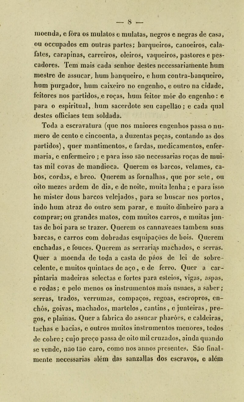 moenda, e fóra os mulatos e mulatas, negros e negras de casa, ou occupados em outras partes; barqueiros, canoeiros, cala- lates, carapinas, carreiros, oleiros, vaqueiros, pastores e pes- cadores. Tem mais cada senhor destes necessariamente hum mestre de assucar, hum banqueiro, c hum contra-banqueiro, hum purgador, hum caixeiro no engenho, e outro na cidade, leitores nos partidos, e roças, hum leitor mór do engenho: e para o espiritual, hum sacerdote seu capellão; e cada qual destes oíficiaes tem soldada. Toda a escravatura (que nos maiores engenhos passa o nu- mero de cento e cincoenta, a duzentas peças, contando as dos partidos), quer mantimentos, e fardas, medicamentos, enfer- maria, c enfermeiro ; c para isso são necessárias roças de mui- tas mil covas de mandioca. Querem os barcos, velames, ca- bos, cordas, e breo. Querem as fornalhas, que por sete , ou oito mezes ardem de dia, e de noite, muita lenha ; e para isso he mister dous barcos velejados, para se buscar nos portos, indo hum átraz do outro sem parar, e muito dinheiro para a comprar; ou grandes matos, com muitos carros, e muitas jun- tas de boi para se trazer. Querem os cannaveaes também suas barcas, e carros com dobradas esquipações de bois. Querem cnchadas, e fouces. Querem as serrarias machados, c serras. Quer a moenda de toda a casta de páos de lei de sobre- celentc, e muitos quintacs de aço, e de ferro. Quer a car- pintaria madeiras selectas e fortes para esteios, vigas, aspas, e rodas; e pelo menos os instrumentos mais usuaes, a saber; serras, trados, verrumas, compaços, regoas, escropros, en- chós, goivas, machados, martelos, cantins, c junteiras, pre- gos, e plainas. Quer a fabrica do assucar pharóes, e caldeiras, tachas e bacias, e outros muitos instrumentos menores, todos de cobre; cujo preço passa de oito mil cruzados, ainda quando se vende, não tão caro, como nos annos presentes. São final- mente necessárias além das sanzallas dos escravos, e além