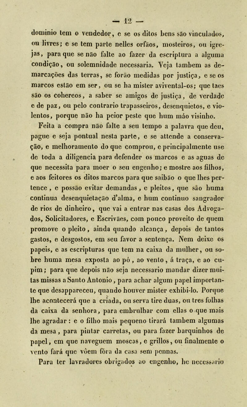 dominio tem o vendedor, c se os ditos bens são vinculados, ou livres; e se tem parte nelles orfáos, mosteiros, ou igre- jas, para que senão falte ao fazer da escriptura a alguma condição, ou solemnidade necessária. Veja lambem as de- marcações das terras, se forão medidas por justiça, e se os marcos estão em ser, ou se ha mister avivental-os; quetaes são os cohereos, a saber se amigos de justiça, de verdade c de paz, ou pelo contrario trapasseiros, desenquietos, e vio- lentos, porque não ha pcior peste que hum máo visinho. Feita a compra não falte a seu tempo a palavra que deu, pague e seja pontual nesta parte, e se attende a conserva- ção, e melhoramento do que comprou, e principalmente use de toda a diligencia para defender os marcos e as aguas dc que necessita para moer o seu engenho; e mostre aos filhos, e aos feitores os ditos marcos para que saibão o que lhes per- tence , c possão evitar demandas, e pleitos, que são huma continua desenquietação d’alma, e hum continuo sangrador de rios de dinheiro, que vai a entrar nas casas dos Advoga- dos, Solicitadores, e Escrivães, com pouco proveito de quem promove o pleito, ainda quando alcança, depois de tantos gastos, e desgostos, em seu favor a sentença. Nem deixe os papeis, e as cscripturas que tem na caixa da mulher, ou so- bre huma mesa exposta ao pó , ao vento , á traça, e ao cu- pim; para que depois não seja necessário mandar dizer mui- tas missas a Santo Antonio, para achar algum papel importan- te que desappareceu, quando houver mister cxhibi-lo. Porque lhe acontecerá que a criada, ou serva tire duas, ou tres folhas da caixa da senhora, para embrulhar com ellas o que mais lhe agradar: e o filho mais pequeno tirará também algumas da mesa, para pintar carretas, ou para fazer barquinhos de papel, cm que naveguem moscas, e grillos, ou finalmente o vento fará que vôem fóra da casa sem pennas. Para ler lavradores obrigados ao engenho, lio necessário