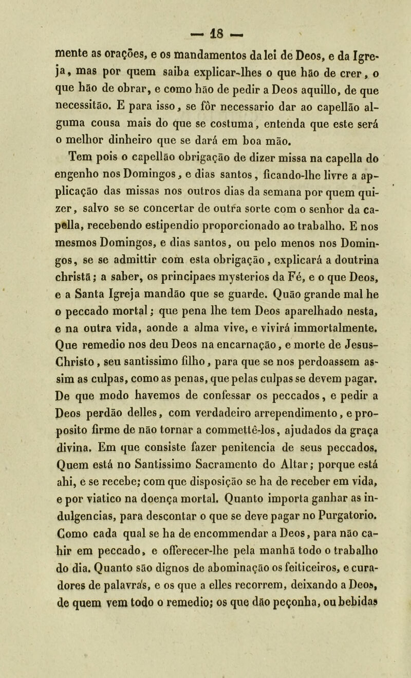 mente as orações, e os mandamentos da lei de Deos, e da Igre- ja, mas por quem saiba explicar-lhes o que hão de crer, o que hão de obrar, e como hão de pedir a Deos aquillo, de que necessitão. E para isso, se fôr necessário dar ao capellão al- guma cousa mais do que se costuma, entenda que este será o melhor dinheiro que se dará em boa mão. Tem pois o capellão obrigação de dizer missa na capella do engenho nos Domingos, e dias santos, ficando-lhe livre a ap- plicação das missas nos outros dias da semana por quem qui- zer, salvo se se concertar de outra sorte com o senhor da ca- pella, recebendo estipendio proporcionado ao trabalho. E nos mesmos Domingos, e dias santos, ou pelo menos nos Domin- gos, se se admittir com esta obrigação , explicará a doutrina christã; a saber, os principaes mysterios da Fé, e o que Deos, e a Santa Igreja mandão que se guarde. Quão grande mal he o peccado mortal; que pena lhe tem Deos aparelhado nesta, e na outra vida, aonde a alma vive, e vivirá immortalmente. Que remedio nos deu Deos na encarnação, e morte de Jesus- Christo, seu santíssimo filho, para que se nos perdoassem as- sim as culpas, como as penas, que pelas culpas se devem pagar. De que modo havemos de confessar os peccados, e pedir a Deos perdão delles, com verdadeiro arrependimento, e pro- posito firme de não tornar a commetlê-los, ajudados da graça divina. Em que consiste fazer penitencia de seus peccados. Quem está no Santíssimo Sacramento do Altar; porque está ahi, e se recebe; com que disposição se ha de receber em vida, e por viatico na doença mortal. Quanto importa ganhar as in- dulgências, para descontar o que se deve pagar no Purgatório. Como cada qual se ha de encommendar a Deos, para não ca- hir em peccado, e ofíerecer-lhe pela manha todo o trabalho do dia. Quanto são dignos de abominação os feiticeiros, e cura- dores de palavrás, e os que a elles recorrem, deixando a Deos, de quem vem todo o remedio; os que dão peçonha, ou bebidas
