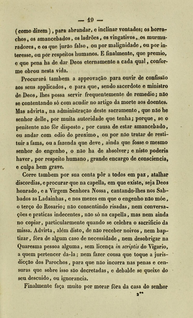 — 10 — (como dizem), para abrandar, e inclinar vontades; os borra- chos , os amancebados, os ladrões, os vingativos ,vos murmu- radores, e os que jurão falso, ou por malignidade, ou por in- teresse, ou por respeitos humanos. E finalmente, que prêmio, e que pena ha de dar Deos eternamente a cada qual, confor- me obrou nesta vida. Procurará lambem a approvação para ouvir de confissão aos seus applicados, e para que, sendo sacerdote e ministro de Deos, lhes possa servir frequentemente de remedio; não se contentando só com acudir no artigo da morte aos doentes. Mas advirta, na administração deste sacramento, que não he senhor delle, por muita autoridade que tenha; porque, se o penitente não fôr disposto , por causa de estar amancebado, ou andar com odio do proximo, ou por não tratar de resti- tuir a fama, ou a fazenda que deve , ainda que fosse o mesmo senhor do engenho, o não ha de absolver; e nisto poderia haver, por respeito humano, grande encargo de consciência, e culpa bem grave. Corre também por sua conta pôr a todos em paz, atalhar discórdias, eprocurar que na capella, em que existe, seja Deos honrado, e a Yirgem Senhora Nossa, cantando-lhes nos Sab- bados as Ladainhas, e nos mezes em que o engenho não móe, o terço do Rosário; não consentindo risadas, nem conversa- ções e praticas indecentes, não só na capella, mas nem ainda no copiar, particularmente quando se celebra o sacrifício da missa. Advirta, além disto, de não receber noivos, nem bap- tizar, fóra de algum caso de necessidade, nem desobrigar na Quaresma pessoa alguma, sem licença in scriptis do Vigário, a quem pertencer da-la; nem fazer cousa que toque a juris- dicção dos Parochos, para que não incorra nas penas e cen- suras que sobre isso são decretadas, e debalde se queixe do seu descuido, ou ignorância. Finalmente faça muito por morar fóra da casa do senhor