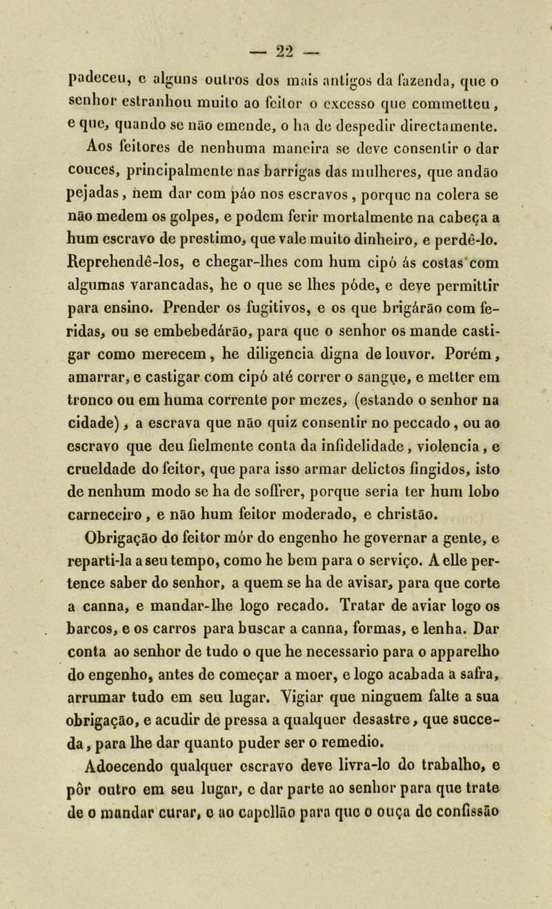 padeceu, c alguns oulros dos mais antigos da fazenda, que o senhor estranhou muito ao feitor o excesso que commetteu, e que, quando se não emende, o ha de despedir directamente. Aos leitores de nenhuma maneira se deve consentir o dar couces, principalmente nas barrigas das mulheres, que andão pejadas, hem dar com páo nos escravos , porque na cólera se não medem os golpes, e podem ferir mortalmentc na cabeça a hum escravo de préstimo, que vale muito dinheiro, e perdê-lo. Reprehendê-los, e chegar-lhes com hum cipó ás costas com algumas varancadas, he o que se lhes póde, e deve permittir para ensino. Prender os fugitivos, e os que brigárão com fe- ridas, ou se embebedárão, para que o senhor os mande casti- gar como merecem, he diligencia digna de louvor. Porém, amarrar, e castigar com cipó até correr o sangue, e metter em tronco ou em huma corrente por mezes, (estando o senhor na cidade), a escrava que não quiz consentir no peccado, ou ao escravo que deu íielmcnte conta da infidelidade, violência, e crueldade do feitor, que para isso armar delictos fingidos, isto de nenhum modo se ha de soíFrer, porque seria ter hum lobo carneceiro , e não hum feitor moderado, e christão. Obrigação do feitor mór do engenho he governar a gente, e reparti-la a seu tempo, como he bem para o serviço. Aelle per- tence saber do senhor, a quem se ha de avisar, para que corte a canna, e mandar-lhe logo recado. Tratar de aviar logo os barcos, e os carros para buscar a canna, formas, e lenha. Dar conta ao senhor de tudo o que he necessário para o apparelho do engenho, antes de começar a moer, e logo acabada a safra, arrumar tudo em seu lugar. Vigiar que ninguém falte a sua obrigação, e acudir de pressa a qualquer desastre, que succe- da, para lhe dar quanto puder ser o remedio. Adoecendo qualquer escravo deve livra-lo do trabalho, e pôr outro em seu lugnr, c dar parte ao senhor para que trate de o mandar curar, o ao capcllão para que o ouça do confissão