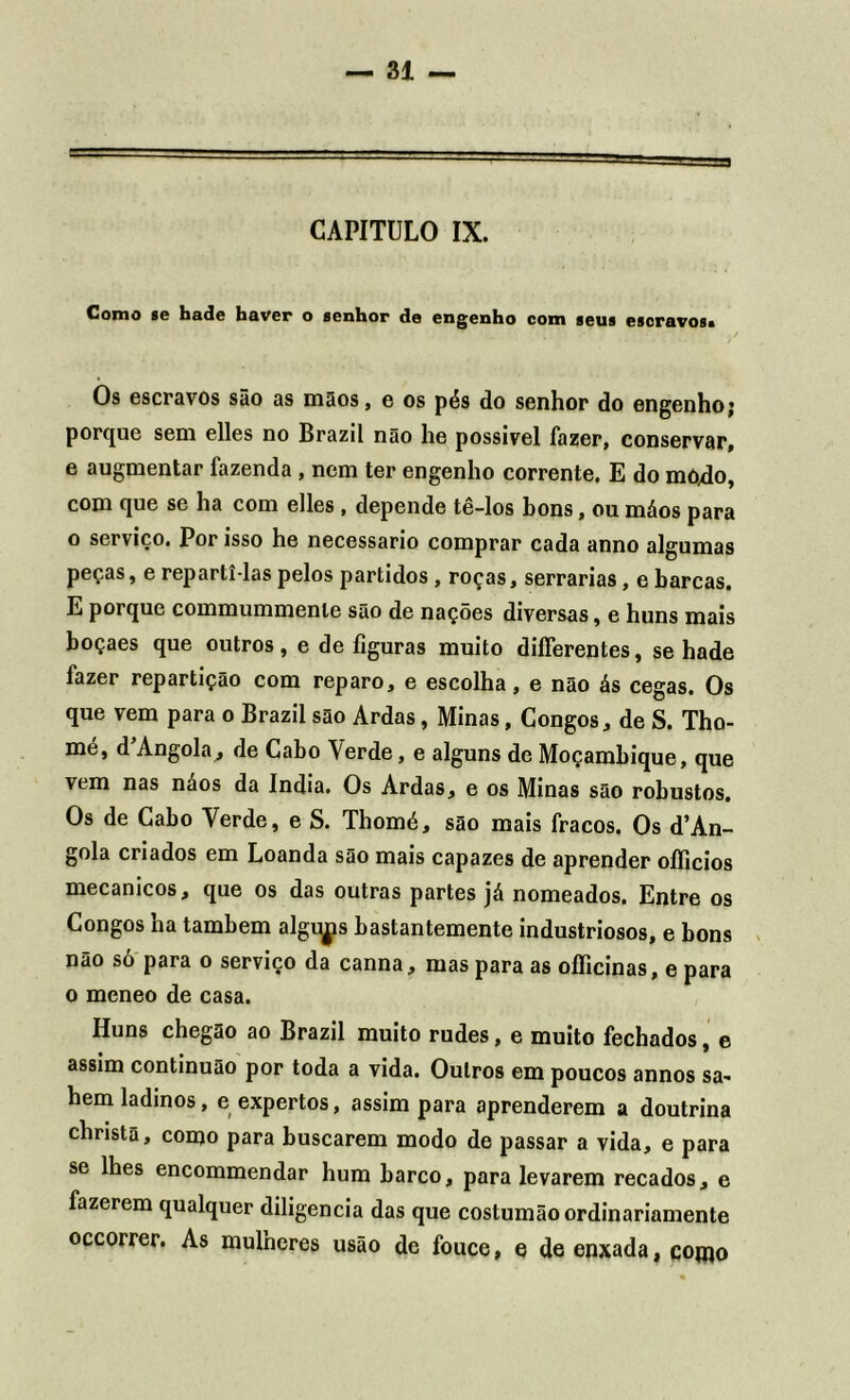 CAPITULO IX. Como se hade haver o senhor de engenho com seus escravos* Os escravos são as mãos, e os pés do senhor do engenho; porque sem elles no Brazil não he possível fazer, conservar, e augmentar fazenda, nem ter engenho corrente. E do modo, com que se ha com elles , depende tê-los bons, ou máos para o serviço. Por isso he necessário comprar cada anno algumas peças, e reparti-las pelos partidos , roças, serrarias, e barcas. E porque commummenle são de nações diversas, e huns mais boçaes que outros , e de figuras muito diíTerentes, se hade fazer repartição com reparo, e escolha, e não ás cegas. Os que vem para o Brazil são Ardas, Minas, Congos, de S. Tho- mé, d\Angola, de Cabo Verde, e alguns de Moçambique, que vem nas náos da índia. Os Ardas, e os Minas são robustos. Os de Cabo Verde, e S. Thomé, são mais fracos. Os ^An- gola criados em Loanda são mais capazes de aprender oííicios mecânicos, que os das outras partes já nomeados. Entre os Congos ha também algi^is bastantemente industriosos, e bons não só para o serviço da canna, mas para as oflicinas, e para o meneo de casa. Huns chegao ao Brazil muito rudes, e muito fechados, e assim continuão por toda a vida. Outros em poucos annos sa- hem ladinos, e expertos, assim para aprenderem a doutrina chnstã, como para buscarem modo de passar a vida, e para se lhes encommendar hum barco, para levarem recados, e fazerem qualquer diligencia das que costumão ordinariamente occorrer. As mulneres usão de fouce, e de enxada, conto