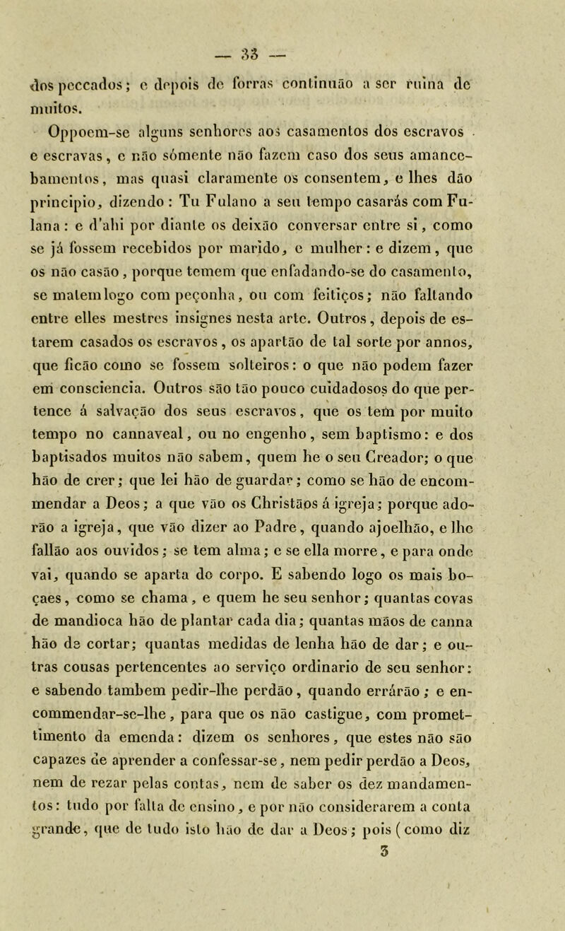 dospcccados; c depois de forras continnão a ser ruína clc muitos. Oppoem-se alguns senhores aos casamentos dos escravos e escravas, c r.fio sómente não fazem caso dos seus amance- bameulos, mas quasi claramente os consentem, e lhes dão principio, dizendo : Tu Fulano a seu tempo casarás com Fu- lana : c d’ahi por diante os deixão conversar entre si, como se já fossem recebidos por marido, e mulher: e dizem, que os não casão , porque temem que enfadando-se do casamento, se matem logo com peçonha, ou com feitiços; não faltando entre elles mestres insignes nesta arte. Outros, depois de es- tarem casados os escravos , os apartão de tal sorte por annos, que ficão como se fossem solteiros: o que não podem fazer em consciência. Outros são tão pouco cuidadosos do que per- tence á salvação dos seus escravos, que os tem por muito tempo no cannaveal, ou no engenho, sem baptismo: e dos baptisados muitos não sabem, quem he o sen Creador; o que hão de crer; que lei hão de guardar; como se hão de encom- mendar a Deos; a que vão os Christãos á igreja; porque ado- rão a igreja, que vão dizer ao Padre, quando ajoelhão, e lhe fallão aos ouvidos; se tem alma; c se ella morre, e para onde vai, quando se aparta do corpo. E sabendo logo os mais bo- çaes, como se chama, e quem he seu senhor; quantas covas de mandioca hão de plantar cada dia; quantas mãos de canna hão ds cortar; quantas medidas de lenha hão de dar; e ou- tras cousas pertencentes ao serviço ordinário de seu senhor: e sabendo também pedir-lhe perdão, quando errárão; e en- commendar-sc-lhe, para que os não castigue, com promet- timento da emenda: dizem os senhores, que estes não são capazes de aprender a confessar-se, nem pedir perdão a Deos, nem de rezar pelas contas, nem de saber os dez mandamen- tos: tudo por falta de ensino, e por não considerarem a conta grande, que de tudo isto hão de dar a Deos; pois (como diz 3