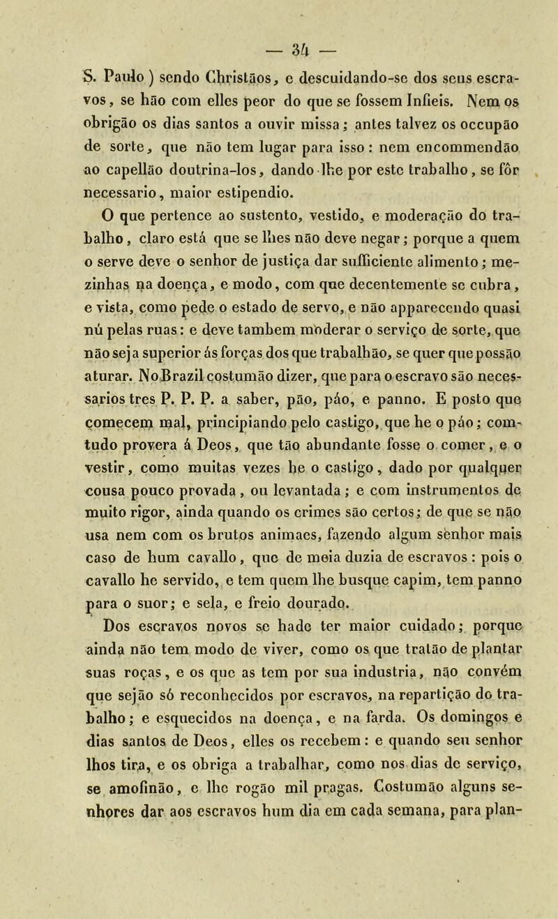 S. Paulo ) sendo Ghristãos, c descuidando-sc dos seus escra- vos, se hão com elles peor do que se fossem Infiéis. Nem os obrigão os dias santos a ouvir missa; antes talvez os oceupão de sorte, que não tem lugar para isso: nem encommendão ao capellão doutrina-los, dando lhe por este trabalho, se fôr necessário, maior estipendio. O que pertence ao sustento, vestido, e moderação do tra- balho , claro está que se lhes não deve negar; porque a quem o serve deve o senhor de justiça dar suííiciente alimento; me- zinhas na doença, e modo, com que decentemente se cubra , e vista, como pede o estado de servo, e não appareccndo quasi nú pelas ruas: e deve também moderar o serviço de sorte, que não sej a superior ás forças dos que trabalhão, se quer que possão aturar. No Brazil çostumão dizer, que para o escravo são neces- sários tres P. P. P. a saber, pão, páo, e panno. E posto que comecem mal, principiando pelo castigo, que he o páo; com- tudo provera á Deos, que tão abundante fosse o comer, e o vestir, como muitas vezes he o castigo, dado por qualquer cousa pouco provada , ou levantada ; e com instrumentos dc muito rigor, ainda quando os crimes são certos; de que se não usa nem com os brutos animacs, fazendo algum senhor mais caso de hum cavallo, que de meia duzia de escravos : pois o cavallo he servido, e tem quem lhe busque capim, tem panno para o suor; e sela, e freio dourado. Dos escravos novos se hade ter maior cuidado; porque ainda não tem modo de viver, como os que tratão de plantar suas roças, e os que as tem por sua industria, não convém que sejão só reconhecidos por escravos, na repartição do tra- balho ; e esquecidos na doença, e na farda. Os domingos e dias santos de Deos, elles os recebem: e quando seu senhor lhos tira, e os obriga a trabalhar, como nos dias de serviço, se amofinão, c lhe rogão mil pragas. Çostumão alguns se- nhores dar aos escravos hum dia em cada semana, para plan-