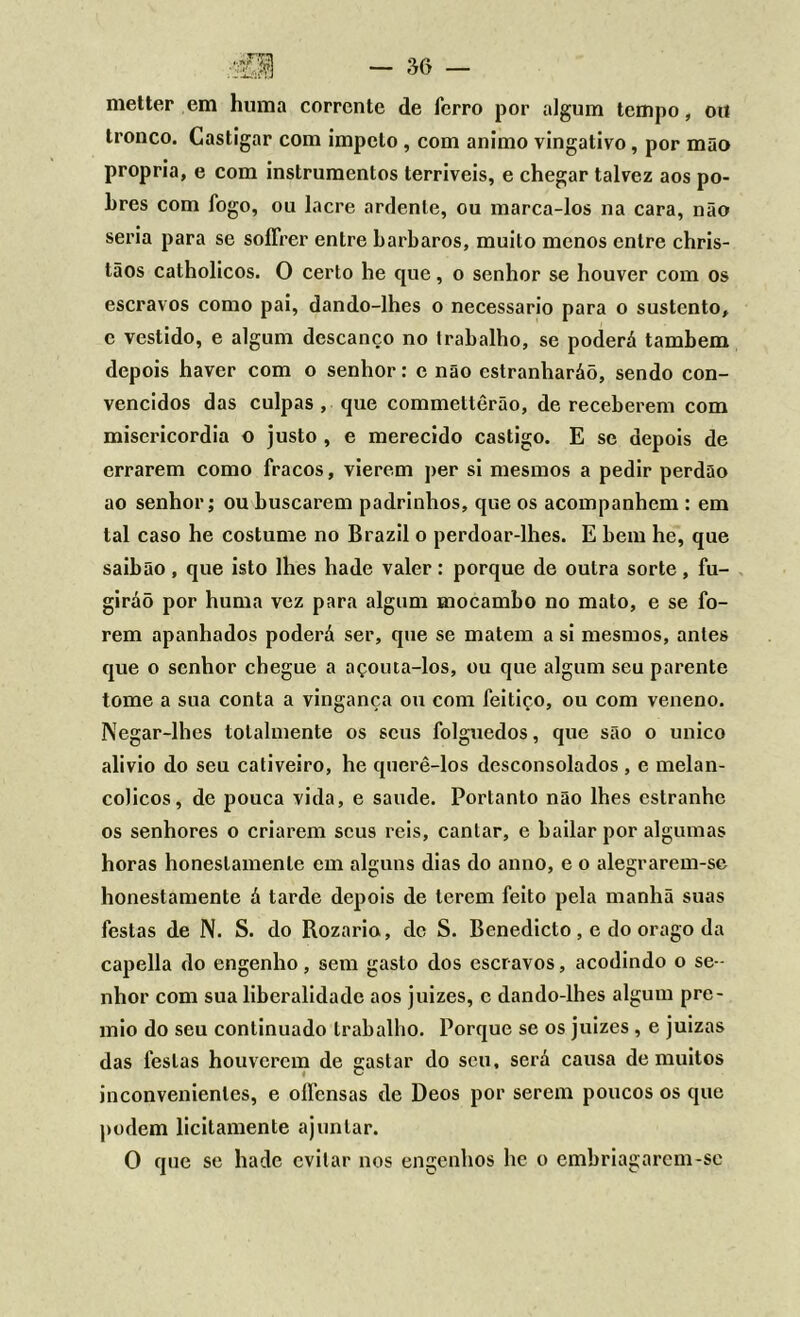 metter em huma corrente de ferro por algum tempo, ort tronco. Castigar com impelo , com animo vingativo, por mão própria, e com instrumentos terríveis, e chegar talvez aos po- bres com fogo, ou lacre ardente, ou marca-los na cara, não seria para se soffrer entre barbaros, muito menos entre chris- tãos catholicos. O certo he que, o senhor se houver com os escravos como pai, dando-lhes o necessário para o sustento, c vestido, e algum descanço no trabalho, se poderá também depois haver com o senhor: e não estranharáõ, sendo con- vencidos das culpas, que commettêrão, de receberem com misericórdia o justo , e merecido castigo. E se depois de errarem como fracos, vierem per si mesmos a pedir perdão ao senhor; ou buscarem padrinhos, que os acompanhem : em tal caso he costume no Brazil o perdoar-lhes. E bem he, que saibão , que isto lhes hade valer : porque de outra sorte , fu- girão por huma vez para algum mocambo no mato, e se fo- rem apanhados poderá ser, que se matem a si mesmos, antes que o senhor chegue a açouta-los, ou que algum seu parente tome a sua conta a vingança ou com feitiço, ou com veneno. Negar-lhes totalmente os seus folguedos, que são o unico alivio do seu cativeiro, he querê-los desconsolados , e melan- cólicos, de pouca vida, e saude. Portanto não lhes estranhe os senhores o criarem seus reis, cantar, e bailar por algumas horas honestamenle em alguns dias do anno, e o alegrarem-se honestamente á tarde depois de lerem feito pela manhã suas festas de N. S. do Rozario, dc S. Benedicto, e do orago da capella do engenho, sem gasto dos escravos, acodindo o se- nhor com sua liberalidade aos juizes, c dando-lhes algum prê- mio do seu continuado trabalho. Porque se os juizes , e juizas das festas houverem de gastar do seu. será causa de muitos inconvenientes, e oílensas de Deos por serem poucos os que podem licitamente ajuntar. O que se hade evitar nos engenhos he o embriagarem-se