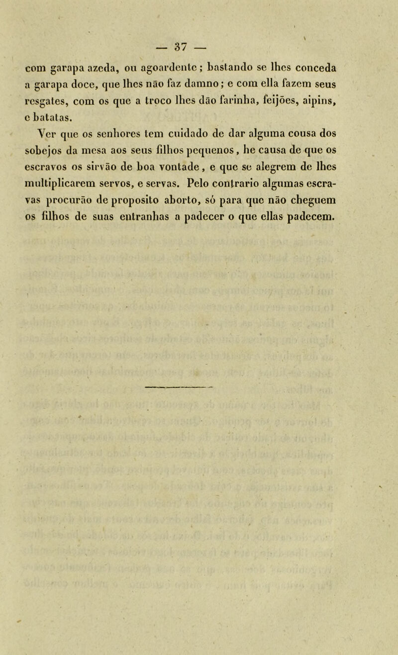 com garapa azeda, ou agoardente; bastando se lhes conceda a garapa doce, que lhes não faz damno; e com cila fazem seus resgates, com os que a troco lhes dão farinha, feijões, aipins, c batatas. Ver que os senhores tem cuidado de dar alguma cousa dos sobejos da mesa aos seus filhos pequenos, he causa de que os escravos os sirvão de boa vontade, e que se alegrem de lhes multiplicarem servos, e servas. Pelo contrario algumas escra- vas procurão de proposito aborto, só para que não cheguem os filhos de suas entranhas a padecer o que ellas padecem.