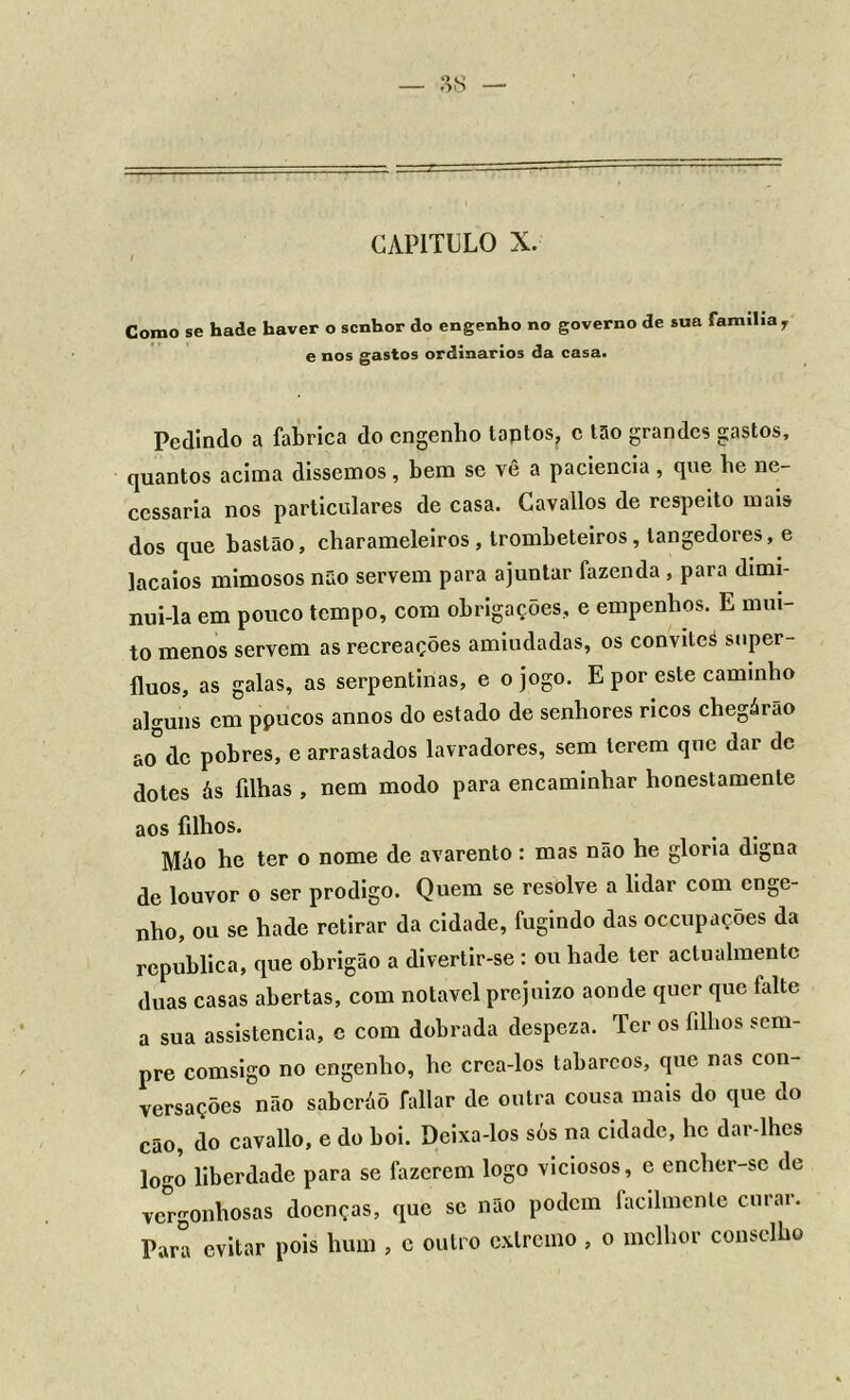 Como se hade haver o senhor do engenho no governo de sua família r e nos gastos ordinários da casa. Pedindo a fabrica do engenho taptos, c tão grandes gastos, quantos acima dissemos, bem se vê a paciência, que he ne- cessária nos particulares de casa. Cavallos de respeito mais dos que bastão, charameleiros , trombeteiros , langedores, e lacaios mimosos não servem para ajuntar fazenda , para dimi- nui-la em pouco tempo, com obrigações, e empenhos. E mui- to menos servem as recreações amiudadas, os convileá supér- fluos, as galas, as serpentinas, e o jogo. E por este caminho alguns cm ppucos annos do estado de senhores ricos chegárão ao°dc pobres, e arrastados lavradores, sem terem que dar de dotes ás filhas , nem modo para encaminhar honestamente aos filhos. Máo he ter o nome de avarento: mas não he gloria digna de louvor o ser prodigo. Quem se resolve a lidar com enge- nho, ou se hade retirar da cidade, fugindo das occupações da republica, que obrigão a divertir-se: ou hade ter actualmentc duas casas abertas, com notável prejuízo aonde quer que falte a sua assistência, c com dobrada despeza. Ter os filhos sem- pre comsigo no engenho, he crea-los tabarcos, que nas con- versações não saberáõ fallar de outra cousa mais do que do cão, do cavallo, e do boi. Deixa-los sòs na cidade, he dar-lhes logo liberdade para se fazerem logo viciosos, e encher-sc de vergonhosas doenças, que se não podem facilmente curar. Para evitar pois hum , e outro extremo , o melhor conselho