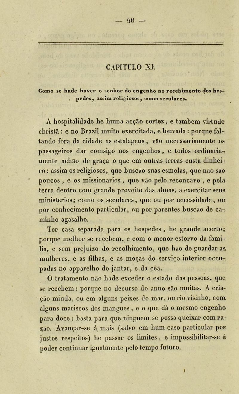— ko - CAPITULO XI. Como se hade haver o senhor do engenho no recebimento dos hos- pedes , assim religiosos, como seculares, Á hospitalidade he huma acção cortez, e também virtude christã: e no Brazil muito exercitada, e louvada : porque fal- tando fóra da cidade as estalagens, vão necessariamente os passageiros dar comsigo nos engenhos, e todos ordinaria- mente achão de graça o que em outras terras custa dinhei- ro : assim os religiosos, que buscão suas esmolas, que não são poucos , e os missionários , que vão pelo reconcavo , c pela terra dentro com grande proveito das almas, a exercitar seus ministérios; como os seculares, que ou por necessidade, ou por conhecimento particular, ou por parentes buscão de ca- minho agasalho. Ter casa separada para os hospedes , he grande acerto; porque melhor se recebem, e com o menor estorvo da famí- lia, e sem prejuízo do recolhimento, que hão de guardar as> mulheres, e as filhas, e as moças do serviço interior occu- padas no apparelho do jantar, e da cêa. O tratamento não hade exceder o estado das pessoas, que se recebem; porque no decurso do anno são muitas. A cria- ção miuda, ou em alguns peixes do mar, ou rio visinho, com alguns mariscos dos mangues, e o que dá o mesmo engenho para doce ; basta para que ninguém se possa queixar com ra- zão. Avançar-se á mais (salvo cm hum caso particular por justos respeitos) he passar os limites, e impossibilitar-se A poder continuar igualmente pelo tempo futuro.