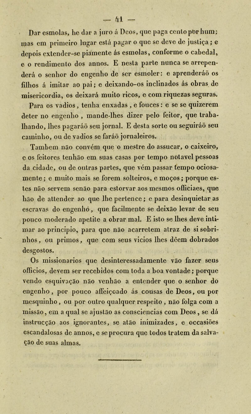 Dar esmolas, he dar a juro á Dcos, que paga cento pbr hum; mas cm primeiro lugar está pagar o que se deve de justiça; e depois extender-se piamente ás esmolas, conforme o cabedal, e o rendimento dos annos. E nesta parte nunca se arrepen- derá o senhor do engenho de ser esmoler: e aprenderáõ os filhos á imitar ao pai; e deixando-os inclinados ás obras de misericórdia, os deixará muito ricos, e com riquezas seguras. Para os vadios, tenha enxadas , e fouces : e se se quizerem deter no engenho , mande-lhes dizer pelo feitor, que traba- lhando, lhes pagaráõ seu jornal. E desta sorte ou seguiráõ seu caminho, ou de vadios se faráõ jornaleiros. Também não convém que o mestre do assucar, o caixeiro, e os feitores tenhão em suas casas por tempo notável pessoas da cidade, ou de outras partes, que vém passar tempo ociosa- mente ; e muito mais se forem solteiros, e moços; porque es- tes não servem senão para estorvar aos mesmos officiaes, que hão de attender ao que lhe pertence; e para desinquietaras escravas do engenho, que facilmente se deixão levar de seu pouco moderado apetite a obrar mal. E isto se lhes deve inti- mar ao principio, para que não acarretem atraz de si sobri- nhos, ou primos, que com seus vicios lhes dêem dobrados desgostos. Os missionários que desinteressadamente vão fazer seus oííicios, devem ser recebidos com toda a boa vontade; porque vendo esquivação não venhão a entender que o senhor do engenho, por pouco affeiçcado ás cousas deDeos,oupor mesquinho, ou por outro qualquer respeito , não folga com a missão, em a qual se ajustão as consciências com Deos, se dá instrucção aos ignorantes, se atâo inimizades, e occasiões escandalosas de annos, e se procura que todos tratem da salva- ção de suas almas.