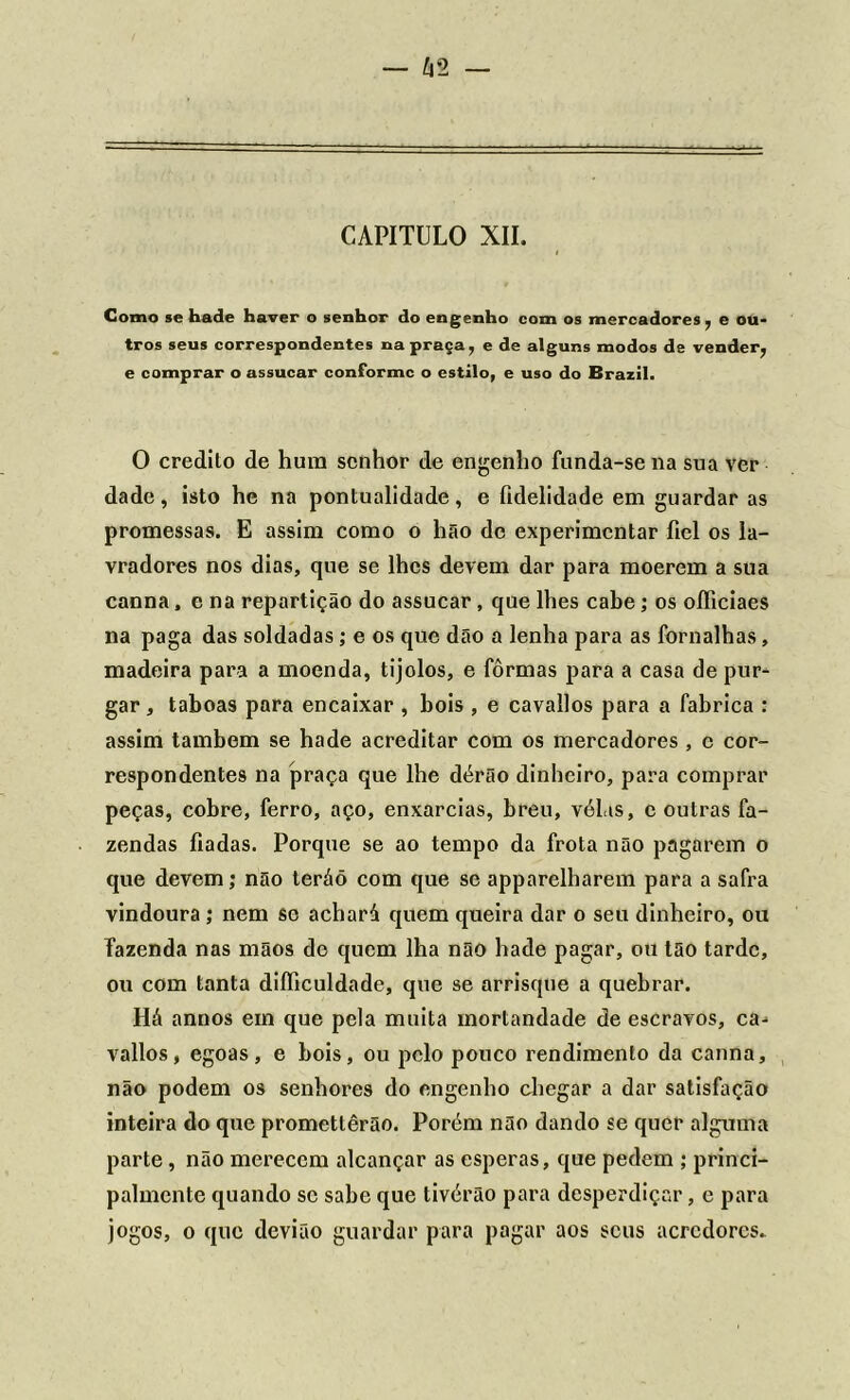 Como se hade haver o senhor do engenho com os mercadores , e ou- tros seus correspondentes na praça, e de alguns modos de vender, e comprar o assucar conforme o estilo, e uso do Brazil. 0 credito de hum senhor de engenho funda-se na sua ver dade, isto he na pontualidade, e fidelidade em guardar as promessas. E assim como o hão de experimentar fiel os la- vradores nos dias, que se lhes devem dar para moerem a sua canna, e na repartição do assucar, que lhes cabe; os oíficiaes na paga das soldadas; e os que dão a lenha para as fornalhas, madeira para a moenda, tijolos, e fôrmas para a casa de pur- gar , taboas para encaixar , bois , e cavallos para a fabrica : assim também se hade acreditar com os mercadores , c cor- respondentes na praça que lhe dérão dinheiro, para comprar peças, cobre, ferro, aço, enxarcias, breu, vél.is, c outras fa- zendas fiadas. Porque se ao tempo da frota não pagarem o que devem; não teráõ com que se apparelharem para a safra vindoura; nem se achará quem queira dar o seu dinheiro, ou fazenda nas mãos de quem lha não hade pagar, ou tão tarde, ou com tanta diíficuldade, que se arrisque a quebrar. Há annos em que pela muita mortandade de escravos, ca- vallos, egoas, e bois, ou pelo pouco rendimento da canna, não podem os senhores do engenho chegar a dar satisfação inteira do que promettêrão. Porém não dando se quer alguma parte, não merecem alcançar as esperas, que pedem ; princi- palmente quando se sabe que tivérão para desperdiçar, e para jogos, o que devião guardar para pagar aos seus acrcdores.