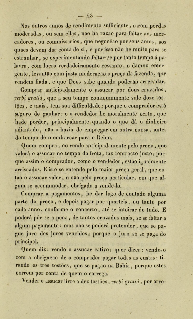 Nos outros annos dc rendimento suAicicnlc, c com p.crdas moderadas, ou sem cilas, nüo ha razão para faltar aos mer- cadores , ou commissarios, que ncgoccão por seus amos , aos quacs devem dar conta de si, c por isso não he muito para se estranhar, se experimentando faltar-se por tanto tempo á pa- lavra , com lucro verdadeiramente cessante, c damno emer- gente, levantão com justa moderação o preço da fazenda, que vendem fiada , e que Deos sabe quando poderáõ arrecadar. Comprar anticipadamente o assucar por dous cruzados, verbi gratiâ, que a seu tempo commummente vale doze tos- tões , e mais , tem sua diííiculdade; porque o comprador está seguro do ganhar: e o vendedor he moralmente certo, que hade perder, principalmente quando o que dá o dinheiro adiantado, não o havia de empregar em outra cousa, antes do tempo de o embarcar para o Reino. Quem compra , ou vende anticipadamente pelo preço, que valerá o assucar no tempo da frota, faz contracto justo; por- que assim o comprador, como o vendedor, estão igualmenle arriscados. E isto se entende pelo maior preço geral, que en- tão o assucar valer, e mão pelo preço particular, em que al- gum se accommodar, obrigado a vendê-lo. Comprar a pagamentos, he dar logo de contado alguma parte do preço, e depois pagar por quartéis, ou tanto por cada anno, conforme o concerto, até se inteirar de tudo. E poderá pôr-se a pena, de tantos cruzados mais, se se faltar a algum pagamento : mas não se poderá pretender , que se pa- gue juro dos juros vencidos; porque o juro só se paga do principal. Quem diz: vendo o assucar cativo; quer dizer: vendo-o com a obrigação de o comprador pagar todas as custas; ti- rando os tres tostões, que se pagão na Bahia, porque estes Correm por conta dc quem o carrega. Vender o assucar livre a dez tostões, verbi gratiâ, por arro-