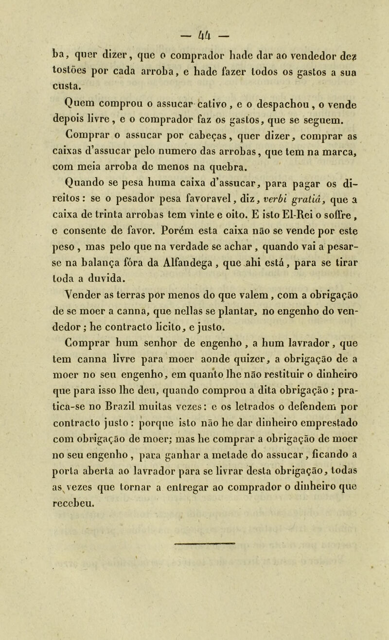 ba, quer dizer, que o comprador liade dar ao vendedor dez tostões por cada arroba, e hadc fazer lodos os gastos a sua custa. Quem comprou o assucar cativo , e o despachou , o vende depois livre, e o comprador faz os gastos, que se seguem. Comprar o assucar por cabeças, quer dizer, comprar as caixas d’assucar pelo numero das arrobas, que tem na marca, com meia arroba de menos na quebra. Quando se pesa huma caixa d’assucar, para pagar os di- reitos: se o pesador pesa favoravel, diz, verbi gratiâ, que a caixa de trinta arrobas tem vinte e oito. E isto El-Rei o sofíre, e consente de favor. Porém esta caixa não se vende por este peso , mas pelo que na verdade se achar , quando vai a pesar- se na balança fóra da Alfandega , que ahi está, para se tirar toda a duvida. Vender as terras por menos do que valem, com a obrigação de se moer a canna, que nellas se plantar, no engenho do ven- dedor ; he contracto lícito, e justo. Comprar hum senhor de engenho , a hum lavrador, que tem canna livre para moer aonde quizer, a obrigação de a moer no seu engenho, em quanto lhe não restituir o dinheiro que para isso lhe deu, quando comprou a dita obrigação ; pra- tica-se no Brazil muitas vezes: c os letrados o defendem por contracto justo : porque isto não he dar dinheiro emprestado com obrigação de moer; mas he comprar a obrigação de moer no seu engenho , para ganhar a metade do assucar, ficando a porta aberta ao lavrador para se livrar desta obrigação, todas as vezes que tornar a entregar ao comprador o dinheiro que recebeu.