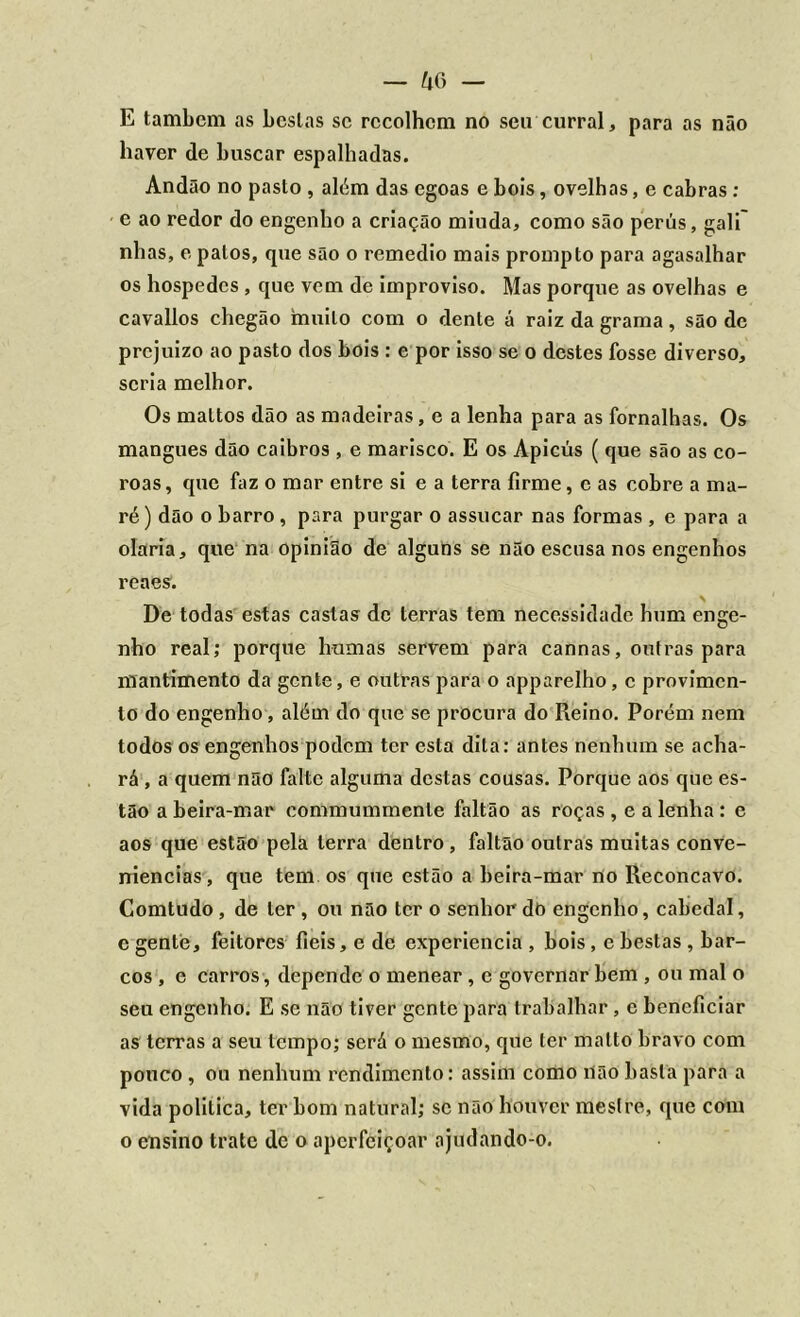 E tambcm as bcslas sc recolhem no seu curral, para as não haver de buscar espalhadas. Andão no pasto , além das egoas e bois, ovelhas, e cabras : e ao redor do engenho a criação miuda, como são perús, gali~ nhas, e patos, que são o remedio mais prompto para agasalhar os hospedes , que vem de improviso. Mas porque as ovelhas e cavallos chegão muito com o dente á raiz da grama , são dc prejuizo ao pasto dos bois : e por isso se o destes fosse diverso, seria melhor. Os maltos dão as madeiras, e a lenha para as fornalhas. Os mangues dão caibros , e marisco. E os Apicús ( que são as co- roas , que faz o mar entre si e a terra firme, c as cobre a ma- ré) dão o barro , para purgar o assucar nas formas , e para a olaria, que na opinião de alguns se não escusa nos engenhos reaes. De todas estas castas de terras tem necessidade hum enge- nho real; porque humas servem para cannas, outras para mantimento da gente, e outras para o apparelho , c provimen- to do engenho, além do que se procura do Reino. Porém nem todos os engenhos podem ter esta dita: antes nenhum se acha- rá , a quem não falte alguma destas cousas. Porque aos que es- tão a beira-mar commummente faltão as roças , e a lenha : e aos que estão pela terra dentro , faltão outras muitas conve- niências, que tem os que estão a beira-mar no Reconcavo. Comtudo, de ler , ou não ter o senhor dò engenho, cabedal, e gente, feitores fieis, e de experiencia , bois , e bestas , bar- cos , e carros, depende o menear , e governar bem , ou mal o seu engenho. E se não tiver gente para trabalhar , c beneficiar as terras a seu tempo; será o mesmo, que ter matto bravo com pouco , ou nenhum rendimento: assim como Uão basta para a vida política, ter bom natural; sc não houver mestre, que com o ensino trate de o aperfeiçoar ajudando-o.