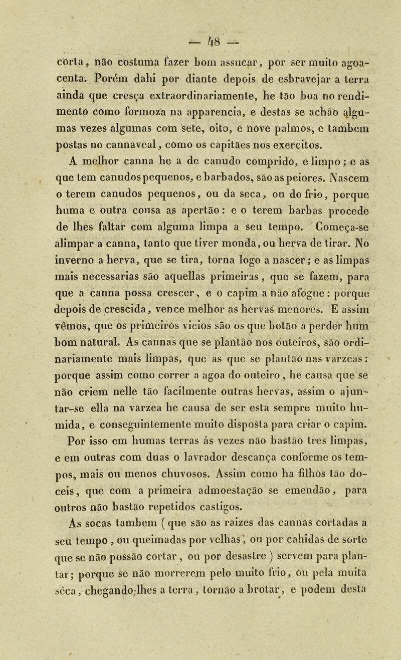 corla, não costuma fazer bom assacar, por ser muito agoa- centa. Porém dahi por diante depois de esbravejar a terra ainda que cresça extraordinariamente, he tão boa no rendi- mento como formoza na apparencia, e destas se achão algu- mas vezes algumas com sete, oito, e nove palmos, c também postas no cannaveal, como os capitães nos exercitos. A melhor canna he a de canudo comprido, e limpo; e as que tem canudos pequenos, e barbados, sãoaspeiores. Nascem o terem canudos pequenos, ou da seca, ou do frio, porque huma e outra cousa as apertão: e o terem barbas procede de lhes faltar com alguma limpa a seu tempo. Começa-se alimpar a canna, tanto que tiver monda, ou herva de tirar. No inverno a herva, que se tira, torna logo a nascer; c as limpas mais necessárias são aquellas primeiras , que se fazem, para que a canna possa crescer, e o capim a não afogue: porque depois de crescida, vence melhor as hervas menores. E assim vêmos, que os primeiros vicios são os que botão a perder hum bom natural. As cannas que se plantão nos outeiros, são ordi- nariamente mais limpas, que as que se plantão nas várzeas: porque assim como correr a agoa do outeiro, he causa que se não criem nelle tão facilmente outras hervas, assim o ajun- tar-se ella na varzea he causa de ser esta sempre muito hú- mida, e conseguintcmcnlc muito disposta para criar o capim. Por isso em humas terras ás vezes não bastão tres limpas, e em outras com duas o lavrador descança conforme os tem- pos, mais ou menos chuvosos. Assim como ha filhos tão dó- ceis , que com a primeira admoestação se emendão, para outros não bastão repetidos castigos. As socas também ( que são as raizes das cannas cortadas a seu tempo , ou queimadas por velhas', ou por cahidas de sorte que se não possão cortar, ou por desastre ) servem para plan- tar; porque se não morrerem pelo muito frio, ou pela muita sèca, chegando-lhes a terra, lornão a brotar, e podem desta
