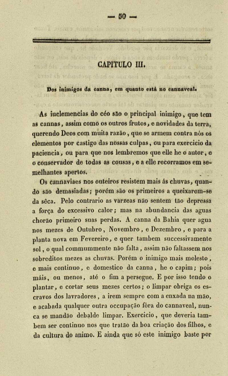 CAPITULO III. Dos inimigos da caima, em quanto está no cannaveal. As iuclemencias do céo são o principal inimigo, que tem as cannas, assim como os outros frutos, e novidades da terra, querendo Deos com muita razão, que se armem contra nós os elementos por castigo das nossas culpas, ou para exercício da paciência, ou para que nos lembremos que elle he o autor, e o conservador de todas as cousas, e a elle recorramos em se- melhantes apertos. Os cannaviaes nos outeiros resistem mais ás chuvas, quan- do são demasiadas; porém são os primeiros a queixarem-se da sêca. Pelo contrario as varzeas não sentem tão depressa a força do excessivo calor; mas na abundancia das aguas chorão primeiro suas perdas. A canna da Bahia quer agua nos mezes de Outubro, Novembro, e Dezembro, e para a planta nova em Fevereiro, e quer também successivamente sol, o qual commummente não falta , assim não faltassem nos sobreditos mezes as chuvas. Porém o inimigo mais molesto, e mais continuo, o domestico da canna, he o capim; pois máis, ou menos, até o fim a persegue. E por isso tendo o plantar, e cortar seus meses certos; o limpar obriga os es- cravos dos lavradores, a irem sempre com a enxada na mão, e acabada qualquer outra occupação fóra do cannaveal, nun- ca se mandão debalde limpar. Exercício, que deveria tam- bém ser continuo nos que tratão da boa criação dos filhos, e da cultura do animo. E ainda que só este inimigo baste por