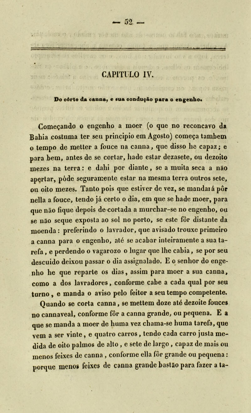 Do eórte da canna, e sua condução para o engenho» Começando o engenho a moer (o que no recôncavo da Bahia costuma ter seu principio em Agosto) começa também o tempo de metter a fouce na canna, que disso he capaz; e para bem, antes de se cortar, hade estar dezasete, ou dezoito mezes na terra: e dahi por diante, se a muita seca a não apçrtar, póde seguramente estar na mesma terra outros sete, ou oito mezes. Tanto pois que estiver de vez, se mandai á pôr nella a fouce, tendo já certo o dia, em que se hade moer, para que não fique depois de cortada a murchar-se no engenho, ou se não seque exposta ao sol no porto, se este fôr distante da moenda: preferindo o lavrador, que avisado trouxe primeiro a canna para o engenho, até se acabar inteiramente a sua ta- refa , e perdendo o vagarozo o lugar que lhe cabia, se por seu descuido deixou passar o dia assignalado. E o senhor do enge- nho he que reparte os dias, assim para moer a sua canna, como a dos lavradores, conforme cabe a cada qual por seu turno, e manda o aviso pelo feitor a seu tempo competente. Quando se corta canna, se mettem doze até dezoite fouces no cannaveal, conforme fôr a canna grande, ou pequena. E a que se manda a moer de huma vez chama-se huma tarefa, que vem a ser vinte, e quatro carros, tendo cada carro justa me- dida de oito palmos de alto, e sete de largo, capaz de mais ou menos feixes de canna , conforme ella fôr grande ou pequena: porque menos feixes de canna grande bastão para fazer a ta-