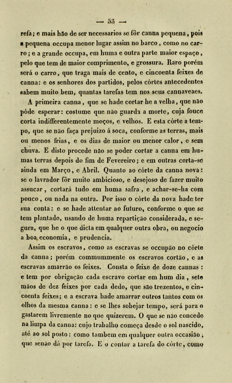 refa; e mais hSo de ser necessários se fôr cannn pequena, pois a pequena occupa menor lugar assim no barco , como no car- ro ; e a grande occupa, cm huma e outra parte maior espaço, pelo que tem de maior comprimento, e grossura. Raro porém será o carro, que traga mais de cento, e cincoenta feixes de canna: e os senhores dos partidos, pelos córlcs antecedentes sabem muito bem, quantas tarefas tem nos seus cannaveaes. A primeira canna, que se hade cortar he a velha, que não póde esperar: costume que não guarda a morte, cuja fouce corta indiíferentemente moços, e velhos. E esta córte a tem- po, que se não faça prejuízo á soca, conforme as terras, mais ou menos frias, e os dias de maior ou menor calor, e sem chuva. E disto procede não se poder cortar a canna era hu- mas terras depois do fim de Fevereiro; e em outras corta-sc ainda em Março, e Abril. Quanto ao córte da canna nova: se o lavrador fôr muito ambicioso, e desejoso de fazer muito assucar, cortará tudo em huma safra , c achar-se-ha com pouco, ou nada na outra. Por isso o córte da nova hade ter sua conta: e se hade attentar ao futuro, conforme o que se tem plantado, usando de huma repartição considerada, e se- gura, que he o que dieta em qualquer outra obra, ou negocio a boa economia, e prudência. 1 Assim os escravos, como as escravas se occupão no córte da canna; porém commummente os escravos cortão, e as escravas amarrão os feixes. Consta o feixe de doze cannas : e tem por obrigação cada escravo cortar em hum dia , sete mãos de dez feixes por cada dedo, que são trezentos, e cin- coenta feixes; e a escrava hade amarrar outros tantos com os olhos da mesma canna: c se lhes sobejar tempo, será para o gastarem livremente no que quizerem. O que se não concede na limpa da canna: cujo trabalho começa desde o sol nascido, até ao sol posto : como também cm qualquer outra occasião , que senão dá por tarefa. E o contar a tarefa do córte, como