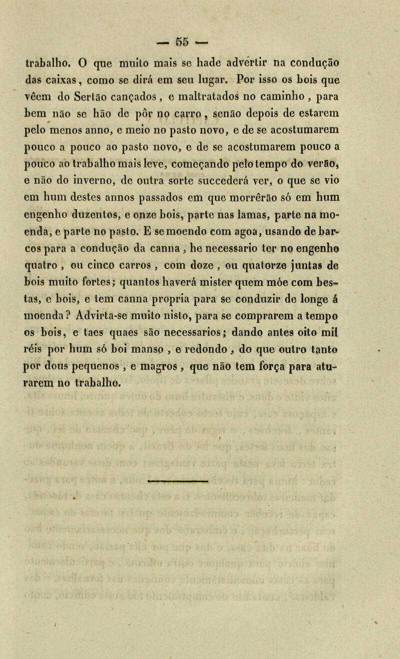 trabalho. O que muito mais sc hade advertir na condução das caixas, como sc dirá em seu lugar. Por isso os bois que vêem do Sertão cançados , e maltratados no caminho , para bem não se hão de pôr no carro, senão depois de estarem pelo menos anno, e meio no pasto novo, e de se acostumarem pouco a pouco ao pasto novo, e de se acostumarem pouco a pouco ao trabalho mais leve, começando pelo tempo do verão, e não do inverno, de outra sorte succederá ver, o que se vio em hum destes annos passados em que morrerão só em hum engenho duzentos, e onze bois, parte nas lamas, parte na mo- enda, e parte no pasto. E se moendo com agoa, usando de bar- cos para a condução da canna, he necessário ter no engenho quatro , ou cinco carros , com doze , ou quatorze juntas de bois muito fortes; quantos haverá mister quem móe com bes- tas, e bois, e tem canna própria para se conduzir de longe á moenda? Advirta-se muito nisto, para se comprarem a tempo os bois, e taes quaes são necessários; dando antes oito mil réis por hum só boi manso , e redondo, do que outro tanto por dous pequenos , e magros , que não tem força para atu- rarem no trabalho.