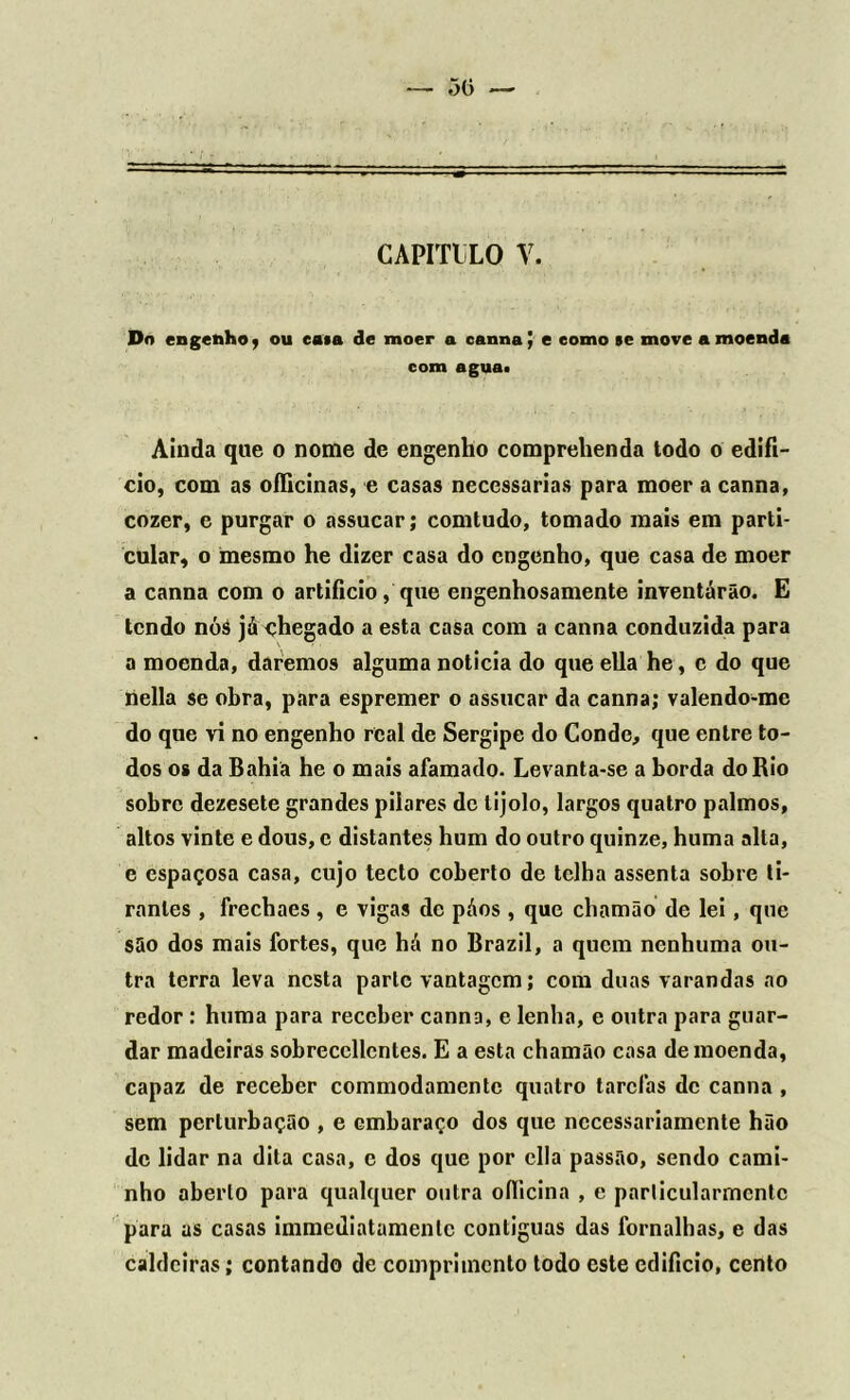 Do engenho 9 ou ea»a de moer a canna J e como se move a moenda com agua> Ainda que o nome de engenho comprehenda todo o edifí- cio, com as officinas, e casas necessárias para moer a canna, cozer, e purgar o assucar; comtudo, tomado mais em parti- cular, o mesmo he dizer casa do engenho, que casa de moer a canna com o artificio, que engenhosamente inventarão. E tendo nóá já chegado a esta casa com a canna conduzida para a moenda, daremos alguma noticia do que ella he, c do que nella se obra, para espremer o assucar da canna; valendo-me do que vi no engenho real de Sergipe do Conde, que entre to- dos os da Bahia he o mais afamado. Levanta-se a borda do Rio sobre dezesete grandes pilares de tijolo, largos quatro palmos, altos vinte e dous, c distantes hum do outro quinze, huma alta, e espaçosa casa, cujo tecto coberto de telha assenta sobre ti- rantes , frechaes , e vigas de páos , que chamão de lei, que são dos mais fortes, que há no Brazil, a quem nenhuma ou- tra terra leva nesta parle vantagem; com duas varandas ao redor : huma para receber canna, e lenha, e outra para guar- dar madeiras sobreccllcntes. E a esta chamão casa de moenda, capaz de receber commodamentc quatro tarefas de canna , sem perturbação , e embaraço dos que necessariamente hão de lidar na dita casa, c dos que por cila passão, sendo cami- nho aberto para qualquer outra oílicina , e parlicularmentc para as casas immediatamenlc contíguas das fornalhas, e das caldeiras; contando de comprimento todo este edifício, cento