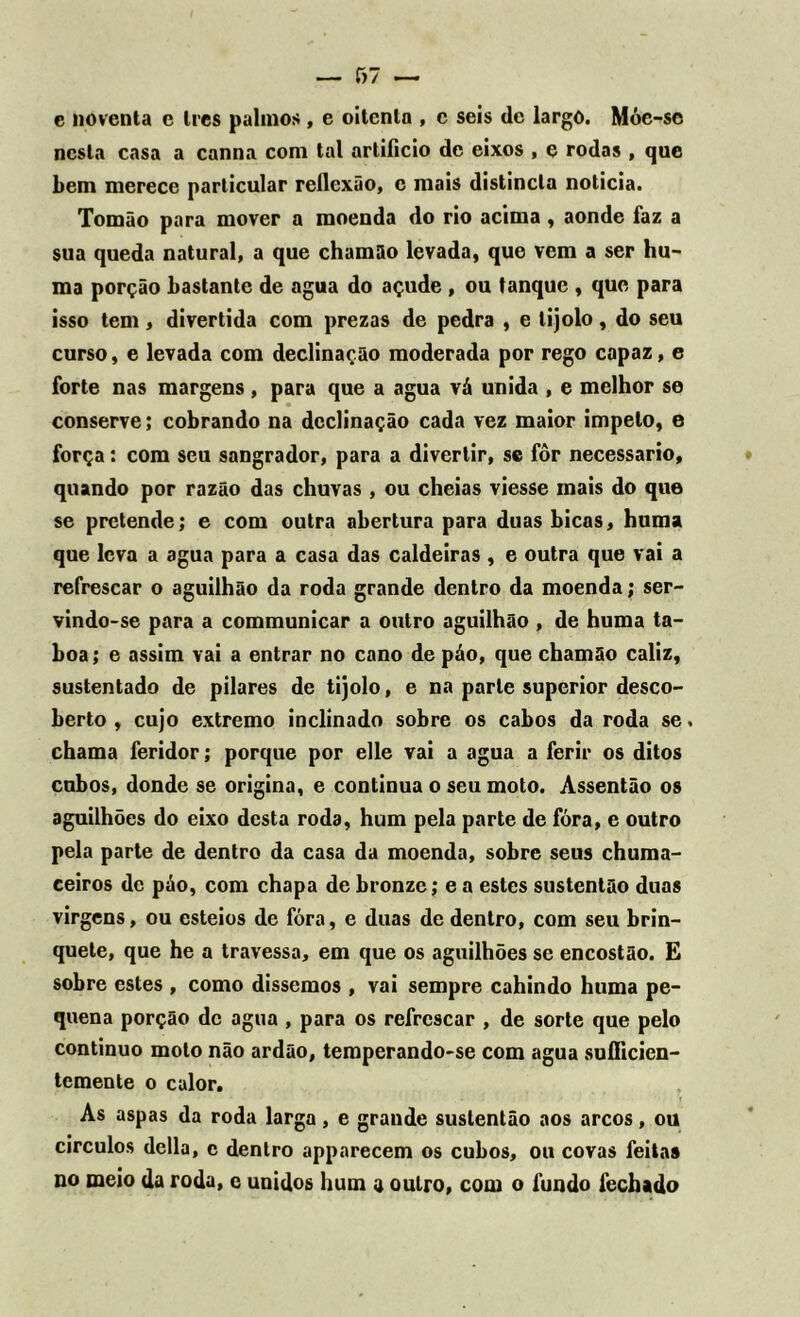 e noventa e tres palmos , e oitenta , c seis de largo. Móc-sc nesta casa a canna com tal artificio de eixos , e rodas , que bem merece particular reflexão, c mais distincla noticia. Tomão para mover a moenda do rio acima, aonde faz a sua queda natural, a que chamão levada, que vem a ser hu- ma porção bastante de agua do açude , ou tanque , que para isso tem, divertida com prezas de pedra , e tijolo, do seu curso, e levada com declinação moderada por rego capaz, e forte nas margens, para que a agua vá unida , e melhor se conserve; cobrando na declinação cada vez maior impelo, e força: com seu sangrador, para a divertir, se fôr necessário, quando por razão das chuvas , ou cheias viesse mais do que se pretende; e com outra abertura para duas bicas, huma que leva a agua para a casa das caldeiras , e outra que vai a refrescar o aguilhão da roda grande dentro da moenda; ser- vindo-se para a communicar a outro aguilhão , de huma ta- boa; e assim vai a entrar no cano de páo, que chamão caliz, sustentado de pilares de tijolo, e na parte superior desco- berto , cujo extremo inclinado sobre os cabos da roda se. chama feridor; porque por elle vai a agua a ferir os ditos cubos, donde se origina, e continua o seu moto. Assentão os aguilhões do eixo desta roda, hum pela parte de fóra, e outro pela parte de dentro da casa da moenda, sobre seus chuma- ceiros de páo, com chapa de bronze; e a estes sustentão duas virgens, ou esteios de fóra, e duas de dentro, com seu brin- quete, que he a travessa, em que os aguilhões se encostão. E sobre estes , como dissemos , vai sempre cahindo huma pe- quena porção dc agua , para os refrescar , de sorte que pelo continuo moto não ardão, temperando-se com agua suificien- temente o calor. As aspas da roda larga, e grande sustentão aos arcos, ou círculos delia, c dentro apparecem os cubos, ou covas feitas no meio da roda, e unidos hum a outro, com o fundo fechado