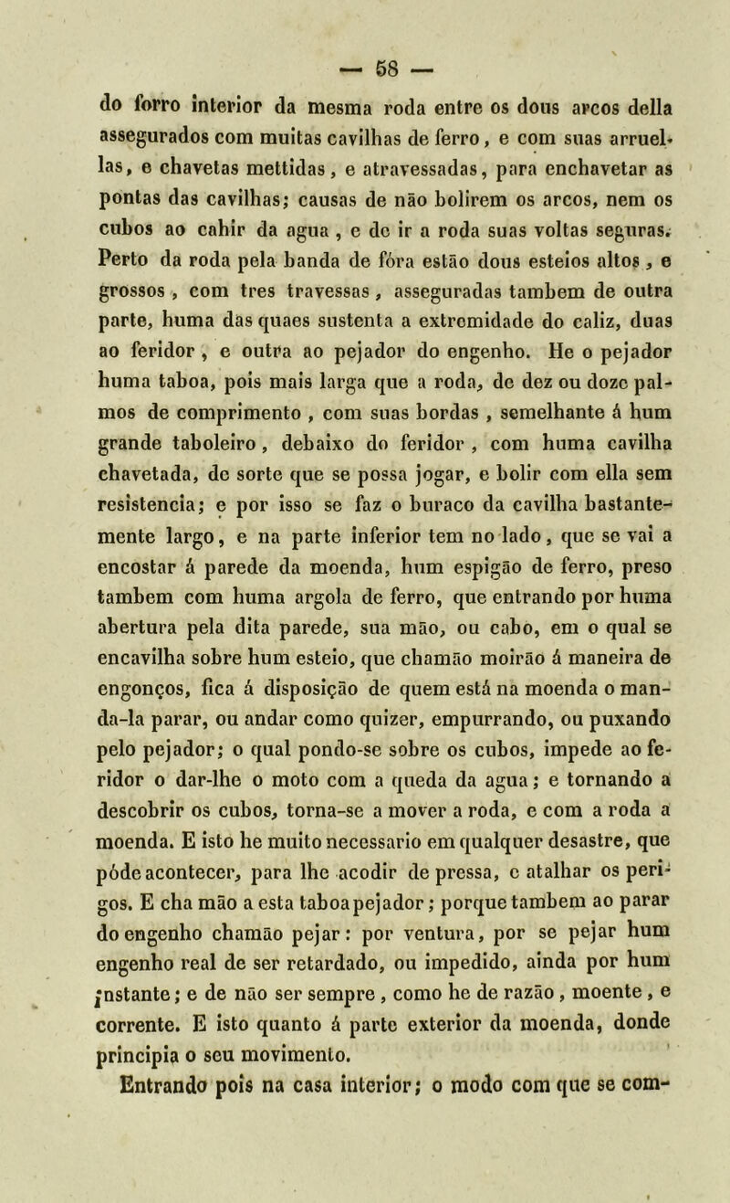 — 58 — do forro interior da mesma roda entre os dons arcos delia assegurados com muitas cavilhas de ferro, e com suas arruei* las, e chavetas mettidas, e atravessadas, para enchavetar as pontas das cavilhas; causas de não bolirem os arcos, nem os cubos ao cahir da agua , e de ir a roda suas voltas seguras. Perto da roda pela banda de fóra estão dous esteios altos , e grossos , com tres travessas , asseguradas também de outra parte, huma das quaes sustenta a extremidade do caliz, duas ao feridor , e outra ao pejador do engenho. He o pejador huma taboa, pois mais larga que a roda, de dez ou doze pal- mos de comprimento , com suas bordas , semelhante á hum grande taboleiro , debaixo do feridor , com huma cavilha chavetada, de sorte que se possa jogar, e bolir com ella sem resistência; e por isso se faz o buraco da cavilha bastante- mente largo, e na parte inferior tem no lado, que se vai a encostar á parede da moenda, hum espigão de ferro, preso também com huma argola de ferro, que entrando por huma abertura pela dita parede, sua mão, ou cabo, em o qual se encavilha sobre hum esteio, que chamão moirão á maneira de engonços, fica á disposição de quem está na moenda o man- da-la parar, ou andar como quizer, empurrando, ou puxando pelo pejador; o qual pondo-se sobre os cubos, impede ao fe- ridor o dar-lhe o moto com a queda da agua; e tornando a descobrir os cubos, torna-se a mover a roda, e com a roda a moenda. E isto he muito necessário em qualquer desastre, que póde acontecer, para lhe acodir depressa, c atalhar os peri- gos. E cha mão a esta taboa pejador; porque também ao parar do engenho chamão pejar: por ventura, por se pejar hum engenho real de ser retardado, ou impedido, ainda por hum instante; e de não ser sempre, como he de razão, moente, e corrente. E isto quanto á parte exterior da moenda, donde principia o seu movimento. Entrando pois na casa interior; o modo com que se com-
