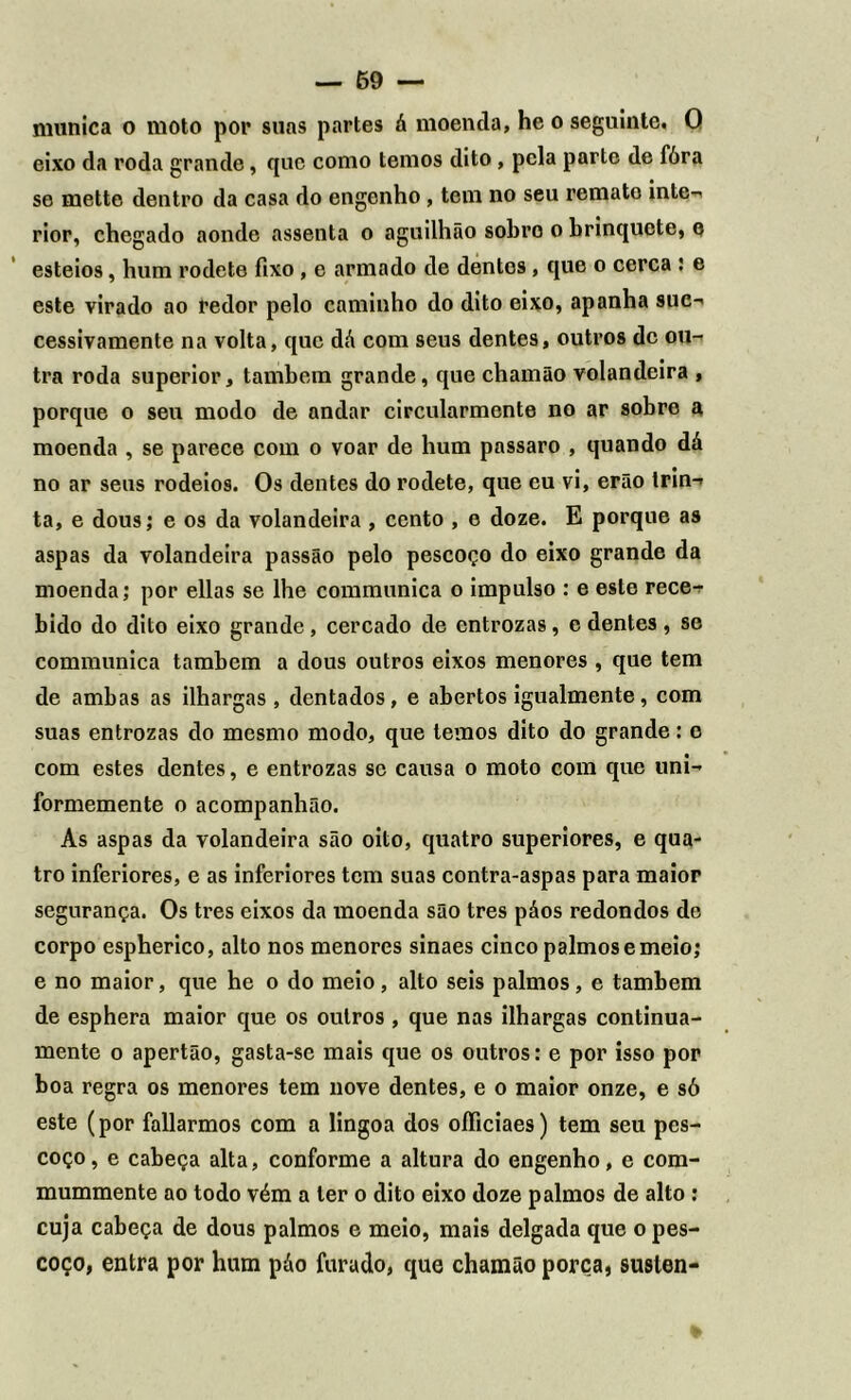 niunica o moto por suas partes á moentla, he o seguinte. O eixo da roda grande, que como temos dito , pela parte de fóra se mette dentro da casa do engenho, tem no seu remate inte- rior, chegado aonde assenta o aguilhão sobro o brinquete, o esteios, hum rodete fixo, e armado de dentos, que o cerca : e este virado ao redor pelo caminho do dito eixo, apanha suc- cessivamente na volta, que dá com seus dentes, outros de ou- tra roda superior, também grande, que chamão volandeira , porque o seu modo de andar circularmente no ar sobre a moenda , se parece com o voar de hum passaro , quando dá no ar seus rodeios. Os dentes do rodete, que eu vi, erão trin- ta, e dous; e os da volandeira , cento , e doze. E porque as aspas da volandeira passão pelo pescoço do eixo grande da moenda; por ellas se lhe communica o impulso : e este rece^ bido do dito eixo grande, cercado de entrozas, e dentes, se communica também a dous outros eixos menores , que tem de ambas as ilhargas, dentados, e abertos igualmente, com suas entrozas do mesmo modo, que temos dito do grande: o com estes dentes, e entrozas se causa o moto com que uni- formemente o acompanhão. As aspas da volandeira são oito, quatro superiores, e qua- tro inferiores, e as inferiores tem suas contra-aspas para maior segurança. Os tres eixos da moenda são tres páos redondos de corpo espherico, alto nos menores sinaes cinco palmos e meio; e no maior, que he o do meio, alto seis palmos, e também de esphera maior que os outros , que nas ilhargas continua- mente o apertão, gasta-se mais que os outros: e por isso por boa regra os menores tem nove dentes, e o maior onze, e só este (por fallarmos com a lingoa dos oíficiaes) tem seu pes- coço, e cabeça alta, conforme a altura do engenho, e com- mummente ao todo vém a ter o dito eixo doze palmos de alto: cuja cabeça de dous palmos e meio, mais delgada que o pes- coço, entra por hum páo furado, que chamão porca, suslen-
