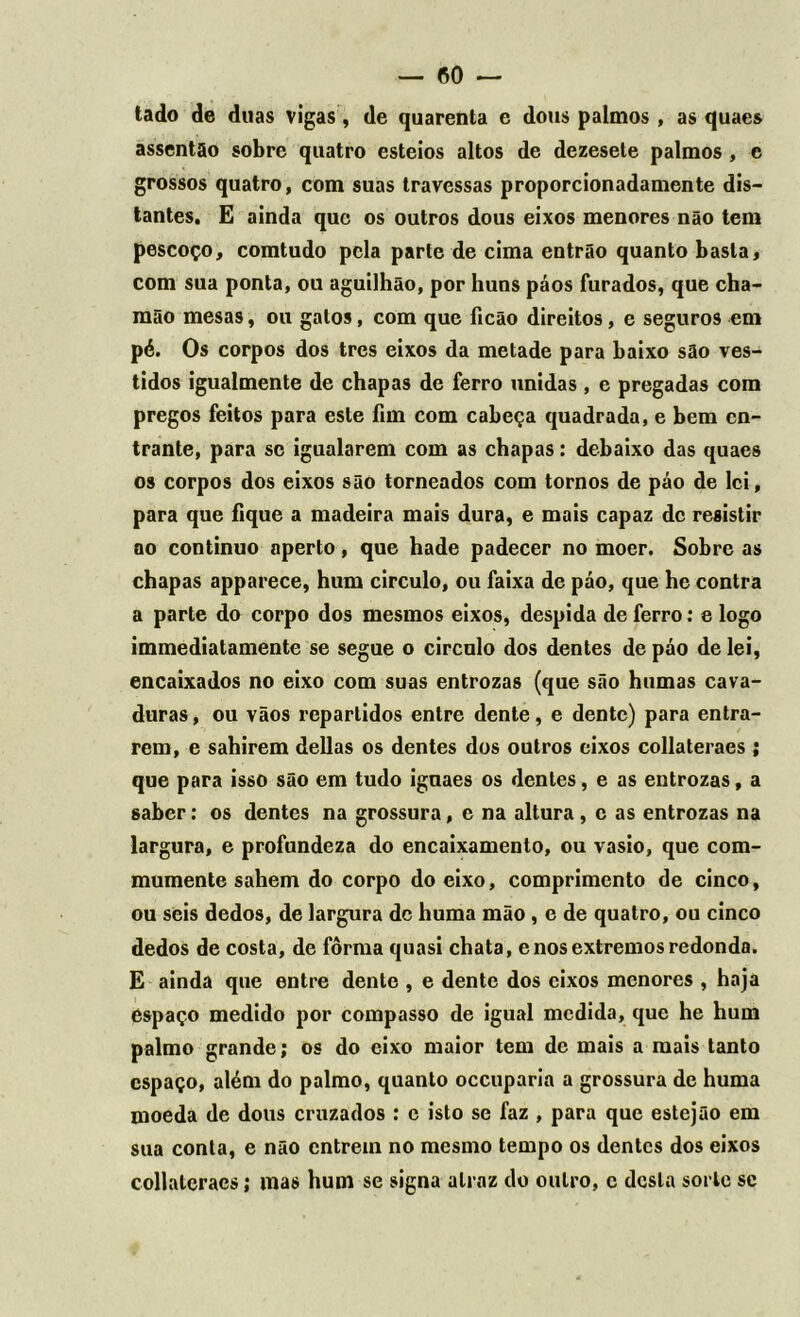 — CO- tado de duas vigas, de quarenta e dous palmos, as quaes assentão sobre quatro esteios altos de dezesete palmos , e grossos quatro, com suas travessas proporcionadamente dis- tantes. E ainda que os outros dous eixos menores não tem pescoço, comtudo pela parte de cima entrão quanto basta, com sua ponta, ou aguilhão, por huns páos furados, que cha- mão mesas, ou gatos, com que ficão direitos, e seguros em pé. Os corpos dos tres eixos da metade para baixo são ves- tidos igualmente de chapas de ferro unidas , e pregadas com pregos feitos para este fim com cabeça quadrada, e bem cn- trante, para se igualarem com as chapas: debaixo das quaes os corpos dos eixos são torneados com tornos de páo de lei, para que fique a madeira mais dura, e mais capaz de resistir ao continuo aperto, que hade padecer no moer. Sobre as chapas apparece, hum circulo, ou faixa de páo, que he contra a parte do corpo dos mesmos eixos, despida de ferro: e logo immediatamente se segue o circulo dos dentes de páo de lei, encaixados no eixo com suas entrozas (que são humas cava- duras, ou vãos repartidos entre dente, e dente) para entra- rem, e sahirem delias os dentes dos outros eixos collateraes ; que para isso são em tudo ignaes os dentes, e as entrozas, a saber: os dentes na grossura, c na altura, c as entrozas na largura, e profundeza do encaixamento, ou vasio, que com- mumente sahem do corpo do eixo, comprimento de cinco, ou seis dedos, de largura dc huma mão , e de quatro, ou cinco dedos de costa, de fôrma quasi chata, e nos extremos redonda. E ainda que entre dento , e dente dos eixos menores , haja éspaço medido por compasso de igual medida, que he hum palmo grande; os do eixo maior tem dc mais a mais tanto espaço, além do palmo, quanto occuparia a grossura de huma moeda de dous cruzados : e isto se faz , para que estejão em sua conta, e não entrem no mesmo tempo os dentes dos eixos collateraes; mas hum se signa a traz do outro, c desta sorte se