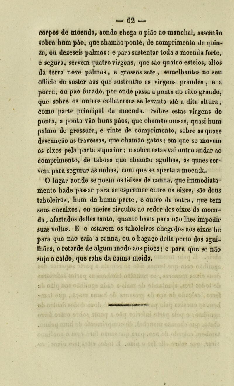 Còrpoa de moenda, aonde chega o pião ao manchai, assentão sobre hum páo, que chamão ponte, de comprimento de quin- ze, ou dezeseis palmos: e para sustentar toda a moenda forte, e segura, servem quatro virgens, que são quatro esteios, altos da terra nove palmos, e grossos sete, semelhantes no seu õíficio de suster aos que sustentão as virgens grandes , e a porca, ou páo furado, por onde passa a ponta do eixo grande, que sobre os outros collateraes se levanta até a dita altura, como parte principal da moenda. Sobre estas virgens de ponta, a ponta vão huns páos, que chamão mesas, quasi hum palmo de grossura, e vinte de comprimento, sobre as quaes descanção as travessas, que chamão gatos; em que se movem ós eixos pela parte superior; e sobre estas vai outro andar ao comprimento, de taboas que chamão agulhas, as quaes ser- vem para segurar as unhas, com que se aperta a moenda. O lugar aonde se poem os feixes de canna, que immediata- mente hade passar para se espremer entre os eixos, são dous taboleiros, hum de huma parte, e outro da outra, que tem seus encaixos, ou meios circulos ao redor dos eixos da moen- da , afastados delles tanto, quanto basta para não lhes impedir suas voltas. E o estarem os taboleiros chegados aos eixos he para que não caia a canna, ou o bagaço delia perto dos agui- lhões, e retarde de algum modo aos piões; e para que se não suje o caldo, que sahe da canna moida.