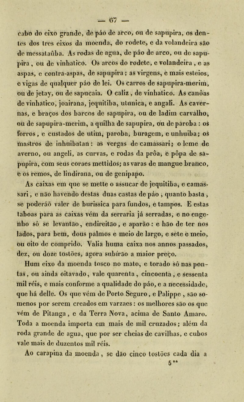 cabo tio eixo grande, de páo de arco, on de sapupira, os den- tes dos Ires eixos da moenda, do rodete, c da volandeira são de mcssalaíiba. As rodas de agua, de páo de arco, ou de sapu- pira , ou de viuhalico. Os arcos do rodete, e volandeira , e as aspas, e contra-aspas, de sapupira; as virgens, e mais esteios, c vigas de qualquer páo de lei. Os carros de sapupira-merim, ou de jetay, ou de sapucaia. O caliz , de vinhatico. As canoas de vinhatico, joairana, jequitiba, utunica, e angali. As caver- nas, e braços dos barcos de sapupira, ou de ladim carvalho, ou de sapupira-merim, a quilha de sapupira, ou deparoba : os forros, e custados de utim, paroba, buragem, eunhuiba; os mastros de inhuibatan: as vergas decamassari; o leme de averno, ou angeli, as curvas, e rodas da prôa, e pôpa de sa- pupira, com seus coraes mettidos; as varas de mangue branco, e os remos, de lindirana, ou de genipapo. As caixas em que se mette o assucar de jequitiba, e camas- sari, e não havendo destas duas castas de páo , quanto basta , se poderáõ valer de burissica para fundos, e tampos. E estas laboas para as caixas vém da serraria já serradas, e no enge- nho só se levantâo, endireitão, e aparão: e hão de ter nos lados, para bem, dous palmos e meio de largo, e sete e meio, ou oito de comprido. Valia huma caixa nos annos passados, dez, ou doze tostões, agora subirão a maior preço. Hum eixo da moenda tosco no mato, e torado só nas pon- tas, ou ainda oitavado, vale quarenta, cincoenta , e sessenta mil réis, e mais conforme a qualidade do páo, e a necessidade, que há delle. Os que vém de Porto Seguro, e Palippe , são so- menos por serem creados em varzaes : os melhores são os que vém de Pitanga, c da Terra Nova, acima de Santo Amaro. Toda a moenda importa cm mais de mil cruzados; além da roda grande de agua, que por ser cheias de cavilhas, e cubos vale mais de duzentos mil réis. Ao carapina da moenda, se dão cinco tostões cada dia a 5*.