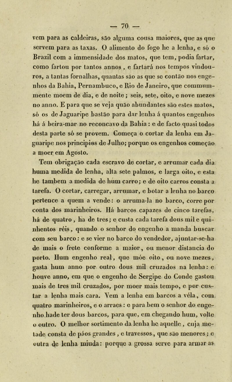 vem para as caldeiras, são alguma cousa maiores, que as que servem para as taxas. O alimento do fogo hc a lenha, e só o Brazil com a immensidade dos matos, que tem, podia fartar, como fartou por tantos annos , e fartará nos tempos vindou- ros, a tantas fornalhas, quantas são as que sc contão nos enge- nhos da Bahia, Pernambuco, e Rio dc Janeiro, que commum- mente moem de dia, e de noite; seis, sete, oito, e nove mezes no anno. E para que se veja quão abundantes são estes matos, só os de Jaguaripe bastão para dar lenha á quantos engenhos há á beira-mar no reconcavo da Bahia : e de facto quasi todos desta parte só se provem. Começa o cortar da lenha em Ja- guaripe nos principies de Julho; porque os engenhos começão a moer em Agosto. Tem obrigação cada escravo de cortar, e arrumar cada dia huma medida de lenha, alta sete palmos, e larga oito, e esta he também a medida de hum carro; e de oito carros consta a tarefa. O cortar, carregar, arrumar, e botar a lenha no barco pertence a quem a vende: o arruma-la no barco, corre por conta dos marinheiros. Há barcos capazes de cinco tarefas, há de quatro , ha de tres; e custa cada tarefa dous mil e qui- nhentos réis, quando o senhor do engenho a manda buscar com seu barco: e se vier no barco do vendedor, ajuntar-sc-ha de mais o frete conforme a maior, ou menor distancia do porto. Hum engenho real, que móe oito, ou nove mezes, gasta hum anno por outro dous mil cruzados na lenha: c houve anno, cm que o engenho de Sergipe do Conde gastou mais de tres mil cruzados, por moer mais tempo, e por cus- tar a lenha mais cara. Vem a lenha em barcos a véla, com quatro marinheiros, e o arraes : e para bem o senhor do enge- nho hade ter dous barcos, para que, em chegando hum, volte o outro. O melhor sortimento da lenha hc aquellc , cuja me- tade consta de póos grandes , e travessos, que são menores; e outra de lenha miúda: porque a grossa serve para armaras