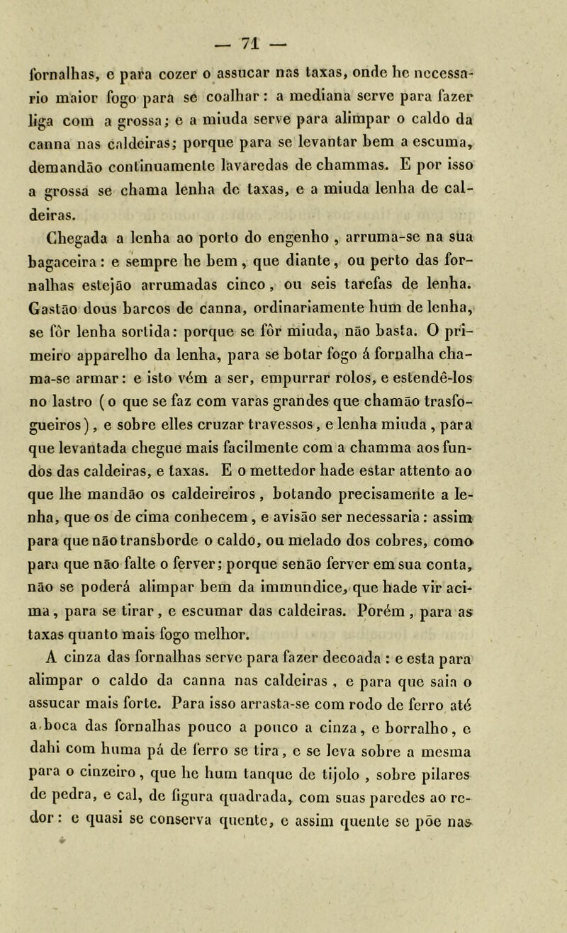 fornalhas, e para cozer o assucar nas taxas, onde hc necessá- rio maior fogo para se coalhar: a mediana serve para fazer liga com a grossa; e a miuda serve para alimpar o caldo da canna nas caldeiras; porque para se levantar bem a escuma, demandão continuamente lavaredas de chammas. E por isso a grossa se chama lenha dc taxas, e a miuda lenha de cal- deiras. Chegada a lenha ao porto do engenho , arruma-se na sua bagaceira : e sempre he bem , que diante, ou perto das for- nalhas estejão arrumadas cinco , ou seis tarefas de lenha. Gastão dous barcos de canna, ordinariamente hum de lenha, se fôr lenha sortida: porque se fôr miuda, não basta. O pri- meiro apparelho da lenha, para se botar fogo á fornalha cha- ma-se armar: e isto vém a ser, empurrar rolos, e estendê-los no lastro (o que se faz com varas grandes que chamão trasfo- gueiros), e sobre elles cruzar travessos, e lenha miuda , para que levantada chegue mais facilmente com a chamma aos fun- dos das caldeiras, e taxas. E o mettedor hade estar attento ao que lhe mandão os caldeireiros , botando precisamente a le- nha, que os de cima conhecem, e avisão ser necessária: assim para que não transborde o caldo, ou melado dos cobres, coma para que não falte o ferver; porque senão ferver em sua conta, não se poderá alimpar bem da immundice, que hade vir aci- ma , para se tirar, e escumar das caldeiras. Porém , para as taxas quanto mais fogo melhor. A cinza das fornalhas serve para fazer decoada : e esta para alimpar o caldo da canna nas caldeiras , e para que saia o assucar mais forte. Para isso arrasta-se com rodo de ferro até a.boca das fornalhas pouco a pouco a cinza, e borralho, e dahi com hnma pá dc ferro se tira, c se leva sobre a mesma para o cinzeiro, que he hum tanque dc tijolo , sobre pilares dc pedra, e cal, dc fignra quadrada, com suas paredes ao re- dor: c quasi se conserva quente, c assim quente se põe nas *